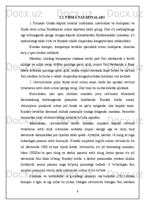 1.2. FIRMA NAZARIYALARI
1.   Firmalar   Undan   kapital   tovarlar   (uskunalar,   materiallar   va   boshqalar)   va
foyda olish uchun foydalanish uchun kapitalni talab qiling. Ular o'z mablag'lariga
ega bo'lmaganda qarzga olingan kapital xizmatlaridan foydalanadilar (masalan, o'z
mahsulotiga talab o'sdi va firmalar ishlab chiqarishni kengaytirishni xohlaydilar). 
Bundan   tashqari,   kompaniya   kreditni   qanchalik   arzon   boshqarsa,   shuncha
ko'p u qarz olishni xohlaydi.
Masalan,   ichidagi   kompaniya   chakana   savdo   past   foiz   stavkasida   u   kredit
olishga va uchta yangi do'kon qurishga qaror qildi; yuqori foiz stavkasida u faqat
ikkita do'konni qurishga qaror qildi, undan yuqori stavkada faqat bittasi va ma'lum
foiz stavkasi bo'yicha u ishlab chiqarishni kengaytirishdan butunlay voz kechadi. 
2.   Iste'molchilar   pulni   foyda   olish   uchun   emas,   balki   har   qanday   iste'mol
tovarlarini sotib olish uchun qarzga oling. Ular buni bir necha holatda qilishadi. 
Birinchidan,   ular   qarz   olishlari   mumkin   joriy   iste'molni   ta'minlash
daromadning   kutilmaganda   pasayishi   holatlarida.   Bunday   holda,   asosiy
ehtiyojlarni   qondirish   uchun   pul   kerak   va   qat'iy   aytganda,   ular   kapital   emas.
Bunday kreditlar  daromad olishda  noaniqlik yuzaga kelganda,  masalan,  fermerlar
tomonidan hosil etishmovchiligi holatida bo'lishi mumkin. 
Ikkinchidan,   iste'molchilar   kredit   olishlari   mumkin   kapital   iste'mol
tovarlarini   sotib   olish   uchun ular   nisbatan   yuqori   narxga   ega   va   uzoq   vaqt
davomida daromaddan pul tejashni talab qiladi. Aytaylik, xaridor 10 ming so’mga
tushadigan pianino sotib olmoqchi. Kerakli miqdorni yig'ish uchun iste'molchi o'n
yil   davomida   1000   so’mni   tejash   kerak.   Iste'molchi   o'n   yil   kutmasligi   mumkin,
lekin   10000so’m   qarz   oling   va   darhol   pianino   sotib   oling,   keyin   qarzni   o'n   yil
davomida   foiz   bilan   to'lang.   Bunday   holda,   u   darhol   pianinodan   yordam   olishni
boshlaydi,   ammo   pianino   unga   ko'proq   qimmatga   tushadi.   U   to'laydigan   foiz
miqdori pianinoni tezroq olish imkoniyati uchun to'lov bo'ladi. 
Korxona   va   tashkilotlar   to`g`risidagi   umumiy   ma`lumotlar   (2022-yildan
tashqari   o`tgan   so`ngi   yillar   bo`yicha)   Istalgan   iste'molchi   berilgan   foiz   stavkasi
6 