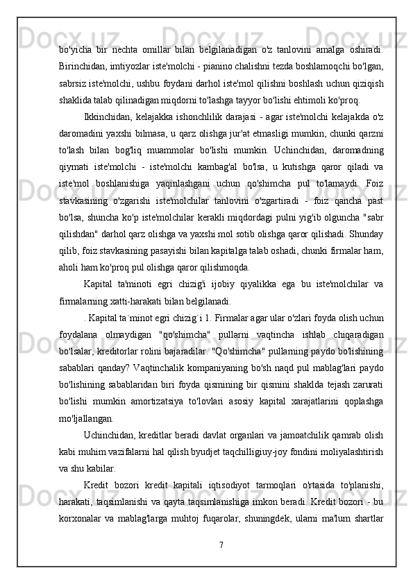 bo'yicha   bir   nechta   omillar   bilan   belgilanadigan   o'z   tanlovini   amalga   oshiradi.
Birinchidan,  imtiyozlar  iste'molchi - pianino chalishni tezda boshlamoqchi bo'lgan,
sabrsiz iste'molchi, ushbu foydani darhol iste'mol qilishni boshlash uchun qiziqish
shaklida talab qilinadigan miqdorni to'lashga tayyor bo'lishi ehtimoli ko'proq. 
Ikkinchidan,  kelajakka  ishonchlilik  darajasi   -  agar  iste'molchi  kelajakda  o'z
daromadini yaxshi  bilmasa, u qarz olishga jur'at etmasligi mumkin, chunki qarzni
to'lash   bilan   bog'liq   muammolar   bo'lishi   mumkin.   Uchinchidan,   daromadning
qiymati   iste'molchi   -   iste'molchi   kambag'al   bo'lsa,   u   kutishga   qaror   qiladi   va
iste'mol   boshlanishiga   yaqinlashgani   uchun   qo'shimcha   pul   to'lamaydi.   Foiz
stavkasining   o'zgarishi   iste'molchilar   tanlovini   o'zgartiradi   -   foiz   qancha   past
bo'lsa, shuncha ko'p iste'molchilar  kerakli miqdordagi  pulni  yig'ib olguncha "sabr
qilishdan" darhol qarz olishga va yaxshi mol sotib olishga qaror qilishadi. Shunday
qilib, foiz stavkasining pasayishi bilan kapitalga talab oshadi, chunki firmalar ham,
aholi ham ko'proq pul olishga qaror qilishmoqda. 
Kapital   ta'minoti   egri   chizig'i   ijobiy   qiyalikka   ega   bu   iste'molchilar   va
firmalarning xatti-harakati bilan belgilanadi.
. Kapital ta`minot egri chizig`i  1.  Firmalar   agar ular o'zlari foyda olish uchun
foydalana   olmaydigan   "qo'shimcha"   pullarni   vaqtincha   ishlab   chiqaradigan
bo'lsalar, kreditorlar rolini bajaradilar. "Qo'shimcha" pullarning paydo bo'lishining
sabablari   qanday?   Vaqtinchalik  kompaniyaning   bo'sh   naqd   pul   mablag'lari   paydo
bo'lishining   sabablaridan   biri   foyda   qismining   bir   qismini   shaklda   tejash   zarurati
bo'lishi   mumkin   amortizatsiya   to'lovlari   asosiy   kapital   xarajatlarini   qoplashga
mo'ljallangan. 
Uchinchidan, kreditlar beradi davlat organlari va jamoatchilik qamrab olish
kabi muhim vazifalarni hal qilish byudjet taqchilligiuy-joy fondini moliyalashtirish
va shu kabilar. 
Kredit   bozori   kredit   kapitali   iqtisodiyot   tarmoqlari   o'rtasida   to'planishi,
harakati, taqsimlanishi  va qayta taqsimlanishiga imkon beradi. Kredit bozori -  bu
korxonalar   va   mablag'larga   muhtoj   fuqarolar,   shuningdek,   ularni   ma'lum   shartlar
7 
