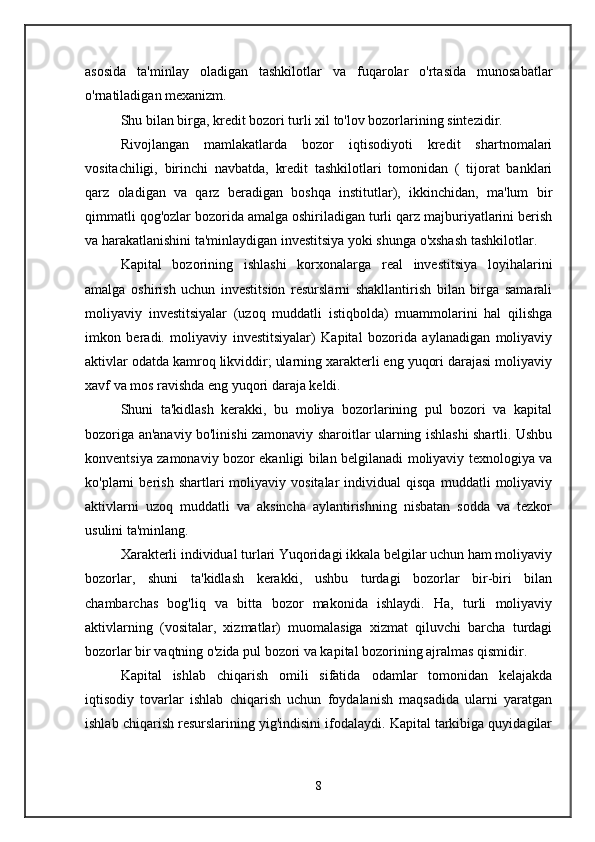 asosida   ta'minlay   oladigan   tashkilotlar   va   fuqarolar   o'rtasida   munosabatlar
o'rnatiladigan mexanizm. 
Shu bilan birga, kredit bozori turli xil to'lov bozorlarining sintezidir. 
Rivojlangan   mamlakatlarda   bozor   iqtisodiyoti   kredit   shartnomalari
vositachiligi,   birinchi   navbatda,   kredit   tashkilotlari   tomonidan   (   tijorat   banklari
qarz   oladigan   va   qarz   beradigan   boshqa   institutlar),   ikkinchidan,   ma'lum   bir
qimmatli qog'ozlar bozorida amalga oshiriladigan turli qarz majburiyatlarini berish
va harakatlanishini ta'minlaydigan investitsiya yoki shunga o'xshash tashkilotlar. 
Kapital   bozorining   ishlashi   korxonalarga   real   investitsiya   loyihalarini
amalga   oshirish   uchun   investitsion   resurslarni   shakllantirish   bilan   birga   samarali
moliyaviy   investitsiyalar   (uzoq   muddatli   istiqbolda)   muammolarini   hal   qilishga
imkon   beradi.   moliyaviy   investitsiyalar)   Kapital   bozorida   aylanadigan   moliyaviy
aktivlar odatda kamroq likviddir; ularning xarakterli eng yuqori darajasi moliyaviy
xavf va mos ravishda eng yuqori daraja keldi. 
Shuni   ta'kidlash   kerakki,   bu   moliya   bozorlarining   pul   bozori   va   kapital
bozoriga an'anaviy bo'linishi zamonaviy sharoitlar ularning ishlashi shartli. Ushbu
konventsiya zamonaviy bozor ekanligi bilan belgilanadi moliyaviy texnologiya va
ko'plarni   berish   shartlari   moliyaviy  vositalar   individual   qisqa   muddatli   moliyaviy
aktivlarni   uzoq   muddatli   va   aksincha   aylantirishning   nisbatan   sodda   va   tezkor
usulini ta'minlang. 
Xarakterli individual turlari Yuqoridagi ikkala belgilar uchun ham moliyaviy
bozorlar,   shuni   ta'kidlash   kerakki,   ushbu   turdagi   bozorlar   bir-biri   bilan
chambarchas   bog'liq   va   bitta   bozor   makonida   ishlaydi.   Ha,   turli   moliyaviy
aktivlarning   (vositalar,   xizmatlar)   muomalasiga   xizmat   qiluvchi   barcha   turdagi
bozorlar bir vaqtning o'zida pul bozori va kapital bozorining ajralmas qismidir. 
Kapital   ishlab   chiqarish   omili   sifatida   odamlar   tomonidan   kelajakda
iqtisodiy   tovarlar   ishlab   chiqarish   uchun   foydalanish   maqsadida   ularni   yaratgan
ishlab chiqarish resurslarining yig'indisini ifodalaydi. Kapital tarkibiga quyidagilar
8