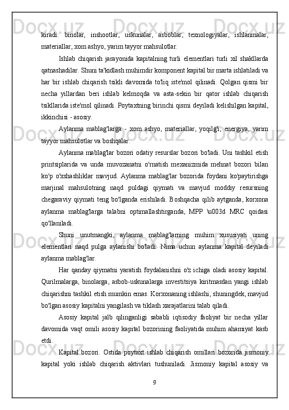 kiradi:   binolar,   inshootlar,   uskunalar,   asboblar,   texnologiyalar,   ishlanmalar,
materiallar, xom ashyo, yarim tayyor mahsulotlar. 
Ishlab   chiqarish   jarayonida   kapitalning   turli   elementlari   turli   xil   shakllarda
qatnashadilar. Shuni ta'kidlash muhimdir komponent kapital bir marta ishlatiladi va
har   bir   ishlab   chiqarish   tsikli   davomida   to'liq   iste'mol   qilinadi.   Qolgan   qismi   bir
necha   yillardan   beri   ishlab   kelmoqda   va   asta-sekin   bir   qator   ishlab   chiqarish
tsikllarida iste'mol qilinadi. Poytaxtning birinchi qismi deyiladi  kelishilgan  kapital,
ikkinchisi -  asosiy.  
Aylanma   mablag'larga   -   xom   ashyo,   materiallar,   yoqilg'i,   energiya,   yarim
tayyor mahsulotlar va boshqalar. 
Aylanma mablag'lar bozori odatiy resurslar bozori bo'ladi. Uni tashkil etish
printsiplarida   va   unda   muvozanatni   o'rnatish   mexanizmida   mehnat   bozori   bilan
ko'p   o'xshashliklar   mavjud.   Aylanma   mablag'lar   bozorida   foydani   ko'paytirishga
marjinal   mahsulotning   naqd   puldagi   qiymati   va   mavjud   moddiy   resursning
chegaraviy   qiymati   teng   bo'lganda   erishiladi.   Boshqacha   qilib   aytganda,   korxona
aylanma   mablag'larga   talabni   optimallashtirganda,   MPP   \u003d   MRC   qoidasi
qo'llaniladi. 
Shuni   unutmangki,   aylanma   mablag'larning   muhim   xususiyati   uning
elementlari   naqd   pulga   aylanishi   bo'ladi.   Nima   uchun   aylanma   kapital   deyiladi
aylanma mablag'lar.  
Har   qanday   qiymatni   yaratish   foydalanishni   o'z   ichiga   oladi   asosiy   kapital.
Qurilmalarga,   binolarga,   asbob-uskunalarga   investitsiya   kiritmasdan   yangi   ishlab
chiqarishni tashkil etish mumkin emas. Korxonaning ishlashi, shuningdek, mavjud
bo'lgan asosiy kapitalni yangilash va tiklash xarajatlarini talab qiladi. 
Asosiy   kapital   jalb   qilinganligi   sababli   iqtisodiy   faoliyat   bir   necha   yillar
davomida   vaqt   omili   asosiy   kapital   bozorining   faoliyatida   muhim   ahamiyat   kasb
etdi. 
Kapital   bozori.   Ostida   poytaxt   ishlab   chiqarish   omillari   bozorida   jismoniy
kapital   yoki   ishlab   chiqarish   aktivlari   tushuniladi.   Jismoniy   kapital   asosiy   va
9 