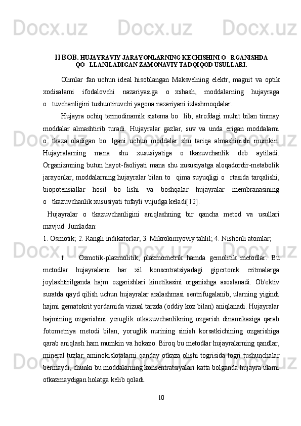 II BOB.  HUJAYRAVIY JARAYONLARNING KECHISHINI O RGANISHDA
QO LLANILADIGAN ZAMONAVIY TADQIQOD USULLARI.	

Olimlar   fan   uchun   ideal   hisoblangan   Maksvelning   elektr,   magnit   va   optik
xodisalarni   ifodalovchi   nazariyasiga   o xshash,   moddalarning   hujayraga	

o tuvchanligini tushuntiruvchi yagona nazariyani izlashmoqdalar.	

Hujayra   ochiq   termodinamik   sistema   bo lib,   atrofdagi   muhit   bilan   tinmay	

moddalar   almashtirib   turadi.   Hujayralar   gazlar,   suv   va   unda   erigan   moddalarni
o tkaza   oladigan   bo lgani   uchun   moddalar   shu   tariqa   almashinishi   mumkin.	
 
Hujayralarning   mana   shu   xususiyatiga   o tkazuvchanlik   deb   aytiladi.	

Organizmning   butun   hayot-faoliyati   mana   shu   xususiyatga   aloqadordir-metabolik
jarayonlar, moddalarning hujayralar bilan to qima suyuqligi o rtasida tarqalishi,	
 
biopotensiallar   hosil   bo lishi   va   boshqalar   hujayralar   membranasining	

o tkazuvchanlik xususiyati tufayli vujudga keladi[12].	

Hujayralar   o tkazuvchanligini   aniqlashning   bir   qancha   metod   va   usullari	

mavjud.  Jumladan: 
1. Osmotik; 2. Rangli indikatorlar; 3. Mikrokimyoviy tahlil; 4. Nishonli atomlar;  
1. Osmotik-plazmolitik,   plazmometrik   hamda   gemolitik   metodlar.   Bu
metodlar   hujayralarni   har   xil   konsentratsiyadagi   gipertonik   eritmalarga
joylashtirilganda   hajm   ozgarishlari   kinetikasini   organishga   asoslanadi.   Ob'ektiv	
 
suratda qayd qilish uchun hujayralar aralashmasi  sentrifugalanib, ularning yigindi	

hajmi gematokrit yordamida vizual tarzda (oddiy koz bilan) aniqlanadi. Hujayralar	

hajmining   ozgarishini   yoruglik   otkazuvchanlikning   ozgarish   dinamikasiga   qarab	
   
fotometriya   metodi   bilan,   yoruglik   nurining   sinish   korsatkichining   ozgarishiga	
  
qarab aniqlash ham mumkin va hokazo. Biroq bu metodlar hujayralarning qandlar,
mineral tuzlar, aminokislotalarni qanday otkaza olishi togrisida togri tushunchalar	
    
bermaydi, chunki bu moddalarning konsentratsiyalari katta bolganda hujayra ularni	

otkazmaydigan holatga kelib qoladi. 	

10 