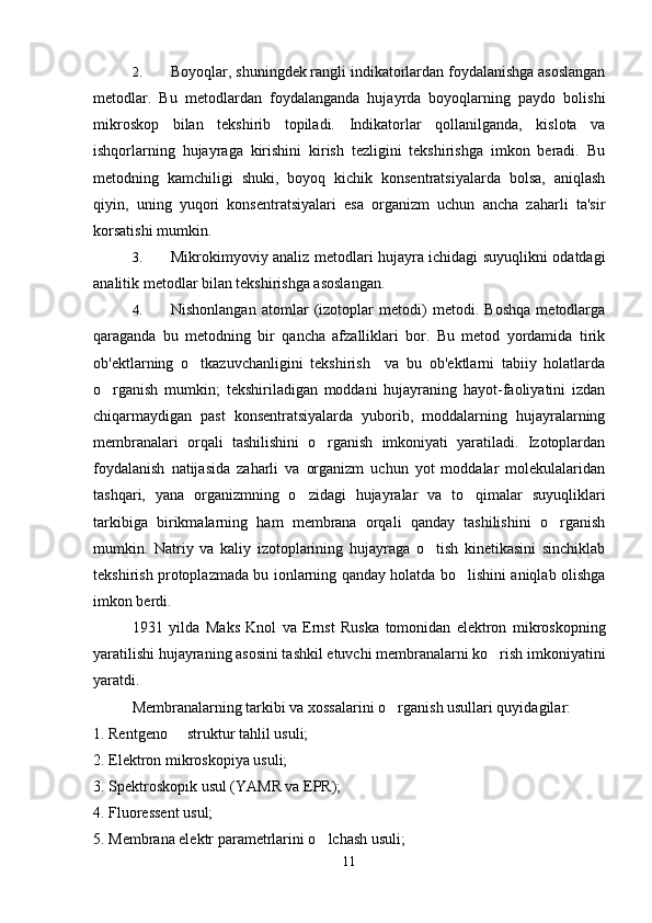 2. Boyoqlar, shuningdek rangli indikatorlardan foydalanishga asoslangan
metodlar.   Bu   metodlardan   foydalanganda   hujayrda   boyoqlarning   paydo   bolishi	
 
mikroskop   bilan   tekshirib   topiladi.   Indikatorlar   qollanilganda,   kislota   va

ishqorlarning   hujayraga   kirishini   kirish   tezligini   tekshirishga   imkon   beradi.   Bu
metodning   kamchiligi   shuki,   boyoq   kichik   konsentratsiyalarda   bolsa,   aniqlash	
 
qiyin,   uning   yuqori   konsentratsiyalari   esa   organizm   uchun   ancha   zaharli   ta'sir
korsatishi mumkin.	

3. Mikrokimyoviy analiz metodlari hujayra ichidagi suyuqlikni odatdagi
analitik metodlar bilan tekshirishga asoslangan.
4. Nishonlangan   atomlar   (izotoplar   metodi)   metodi.   Boshqa   metodlarga
qaraganda   bu   metodning   bir   qancha   afzalliklari   bor.   Bu   metod   yordamida   tirik
ob'ektlarning   o tkazuvchanligini   tekshirish     va   bu   ob'ektlarni   tabiiy   holatlarda	

o rganish   mumkin;   tekshiriladigan   moddani   hujayraning   hayot-faoliyatini   izdan	

chiqarmaydigan   past   konsentratsiyalarda   yuborib,   moddalarning   hujayralarning
membranalari   orqali   tashilishini   o rganish   imkoniyati   yaratiladi.   Izotoplardan	

foydalanish   natijasida   zaharli   va   organizm   uchun   yot   moddalar   molekulalaridan
tashqari,   yana   organizmning   o zidagi   hujayralar   va   to qimalar   suyuqliklari	
 
tarkibiga   birikmalarning   ham   membrana   orqali   qanday   tashilishini   o rganish	

mumkin.   Natriy   va   kaliy   izotoplarining   hujayraga   o tish   kinetikasini   sinchiklab	

tekshirish protoplazmada bu ionlarning qanday holatda bo lishini aniqlab olishga	

imkon berdi.
1931   yilda   Maks   Knol   va   Ernst   Ruska   tomonidan   elektron   mikroskopning
yaratilishi hujayraning asosini tashkil etuvchi membranalarni ko rish imkoniyatini	

yaratdi.
Membranalarning tarkibi va xossalarini o rganish usullari quyidagilar:	

1. Rentgeno   struktur tahlil usuli;	

2. Elektron mikroskopiya usuli;
3. Spektroskopik usul (YAMR va EPR);
4. Fluoressent usul;
5. Membrana elektr parametrlarini o lchash usuli;	

11 