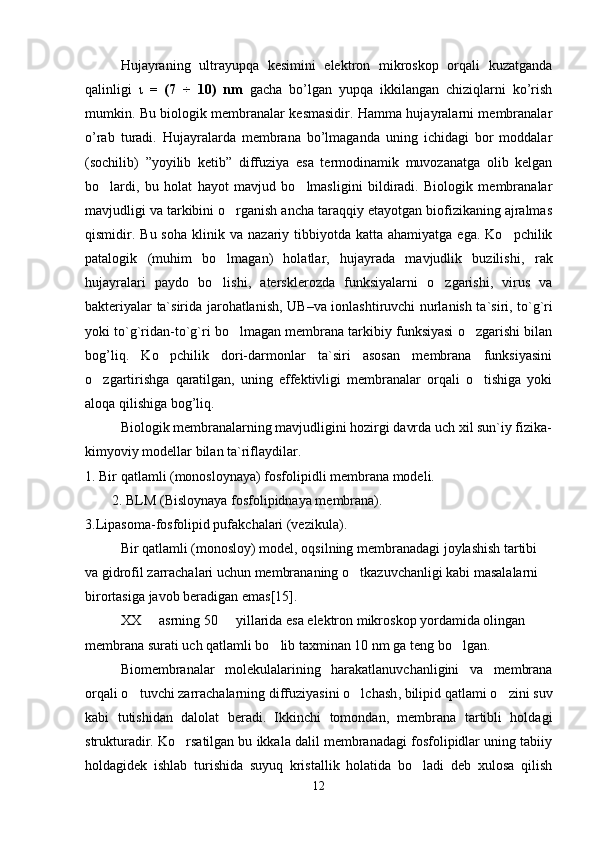 Hujayraning   ultrayupqa   kesimini   elektron   mikroskop   orqali   kuzatganda
qalinligi   ι   =   (7   ÷   10)   nm   gacha   bo’lgan   yupqa   ikkilangan   chiziqlarni   ko’rish
mumkin. Bu biologik membranalar kesmasidir. Hamma hujayralarni membranalar
o’rab   turadi.   Hujayralarda   membrana   bo’lmaganda   uning   ichidagi   bor   moddalar
(sochilib)   ”yoyilib   ketib”   diffuziya   esa   termodinamik   muvozanatga   olib   kelgan
bo lardi,   bu   holat   hayot   mavjud   bo lmasligini   bildiradi.   Biologik   membranalar 
mavjudligi va tarkibini o rganish ancha taraqqiy etayotgan biofizikaning ajralmas	

qismidir. Bu  soha   klinik   va   nazariy   tibbiyotda  katta  ahamiyatga  ega.  Ko pchilik	

patalogik   (muhim   bo lmagan)   holatlar,   hujayrada   mavjudlik   buzilishi,  	
 rak
hujayralari   paydo   bo lishi,  
 atersklerozda   funksiyalarni   o zgarishi,  	 virus   va
bakteriyalar   ta`sirida jarohatlanish,   UB – va   ionlashtiruvchi   nurlanish ta`siri, to`g`ri
yoki to`g`ridan-to`g`ri bo lmagan membrana tarkibiy funksiyasi o zgarishi bilan	
 
bog’liq.   Ko pchilik   dori-darmonlar   ta`siri   asosan   membrana   funksiyasini	

o zgartirishga   qaratilgan,   uning   effektivligi   membranalar   orqali   o tishiga   yoki	
 
aloqa qilishiga bog’liq.
Biologik membranalarning mavjudligini hozirgi davrda uch xil sun`iy fizika-
kimyoviy modellar bilan ta`riflaydilar. 
1. Bir qatlamli (monosloynaya) fosfolipidli membrana modeli.
2. BLM (Bisloynaya fosfolipidnaya membrana). 
3.Lipasoma-fosfolipid pufakchalari (vezikula).
Bir  q atlamli (monosloy) model, o q silning membranadagi joylashish tartibi 
va gidrofil zarrachalari uchun membrananing  o	
 tkazuvchanligi kabi masalalarni 
birortasiga javob beradigan emas [15] .
XX   asrning 50   yillarida esa elektron mikroskop yordamida olingan	
 
membrana surati uch qatlamli bo lib taxminan 10 nm ga teng bo lgan. 	
 
Biomembranalar   molekulalarining   harakatlanuvchanligini   va   membrana
orqali o tuvchi zarrachalarning diffuziyasini o lchash	
  ,  bilipid qatlami o zini suv	
kabi   tutishidan   dalolat   beradi.   Ikkinchi   tomondan,   membrana   tartibli   holdagi
strukturadir. Ko rsatilgan bu ikkala dalil membranadagi fosfolipidlar uning tabiiy	

holdagidek   ishlab   turishida   suyuq   kristallik   holatida   bo ladi   deb   xulosa   qilish	

12 
