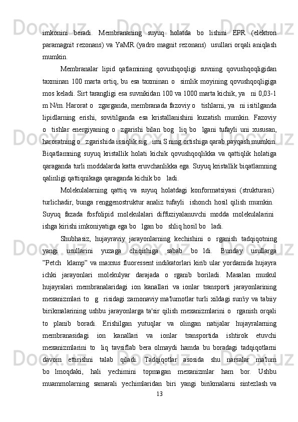 imkonini   beradi.   Membrananing   suyuq   holatda   bo lishini   EPR   (elektron
paramagnit rezonans) va YaMR  (yadro magnit rezonans)    usullari orqali aniqlash
mumkin. 
Membranalar   lipid   qatlamining   qovushqoqligi   suvning   qovushqoqligidan
taxminan   100   marta   ortiq,   bu   esa   taxminan   o simlik   moyining   qovushqoqligiga	

mos keladi. Sirt tarangligi esa suvnikidan 100 va 1000 marta kichik, ya ni 0,03-1	

m N/m. Harorat o zgarganda, membranada fazoviy o tishlarni, ya ni isitilganda	
  
lipidlarning   erishi,   sovitilganda   esa   kristallanishini   kuzatish   mumkin.   Fazoviy
o tishlar   energiyaning   o zgarishi   bilan   bog liq   bo lgani   tufayli   uni   xususan,	
   
haroratning o zgarishida issiqlik sig imi S ning ortishiga qarab payqash mumkin.	
 
Biqatlamning   suyuq   kristallik   holati   kichik   qovushqoqlikka   va   qattiqlik   holatiga
qaraganda turli moddalarda katta eruvchanlikka ega. Suyuq kristallik biqatlamning
qalinligi qattiqnikaga qaraganda kichik bo ladi.	

Molekulalarning   qattiq   va   suyuq   holatdagi   konformatsiyasi   (strukturasi)
turlichadir,   bunga   renggenostruktur   analiz   tufayli     ishonch   hosil   qilish   mumkin.
Suyuq   fazada   fosfolipid   molekulalari   diffuziyalanuvchi   modda   molekulalarini
ishga kirishi imkoniyatiga ega bo lgan bo shliq hosil bo ladi.	
  
Shubhasiz,   hujayraviy   jarayonlarning   kechishini   o rganish  	
 tadqiqotning
yangi   usullarini   yuzaga   chiqishiga   sabab   bo ldi.   Bunday   usullarga	

”Petch klamp”   va   maxsus   fluoressent   indikatorlari   kirib   ular   yordamida   hujayra	

ichki   jarayonlari   molekulyar   darajada   o rganib   boriladi.   Masalan   muskul	

hujayralari   membranalaridagi   ion   kanallari   va   ionlar   transporti   jarayonlarining
mexanizmlari  to g risidagi   zamonaviy ma'lumotlar   turli  xildagi   sun'iy  va  tabiiy	
 
birikmalarining   ushbu   jarayonlarga   ta'sir   qilish   mexanizmlarini   o rganish   orqali	

to planib   boradi.   Erishilgan   yutuqlar   va   olingan   natijalar   hujayralarning	

membranasidagi   ion   kanallari   va   ionlar   transportida   ishtirok   etuvchi
mexanizmlarini   to liq   tavsiflab   bera   olmaydi   hamda   bu   boradagi   tadqiqotlarni	

davom   ettirishni   talab   qiladi.   Tadqiqotlar   asosida   shu   narsalar   ma'lum
bo lmoqdaki,   hali   yechimini   topmagan   mexanizmlar   ham   bor.   Ushbu	

muammolarning   samarali   yechimlaridan   biri   yangi   birikmalarni   sintezlash va
13 