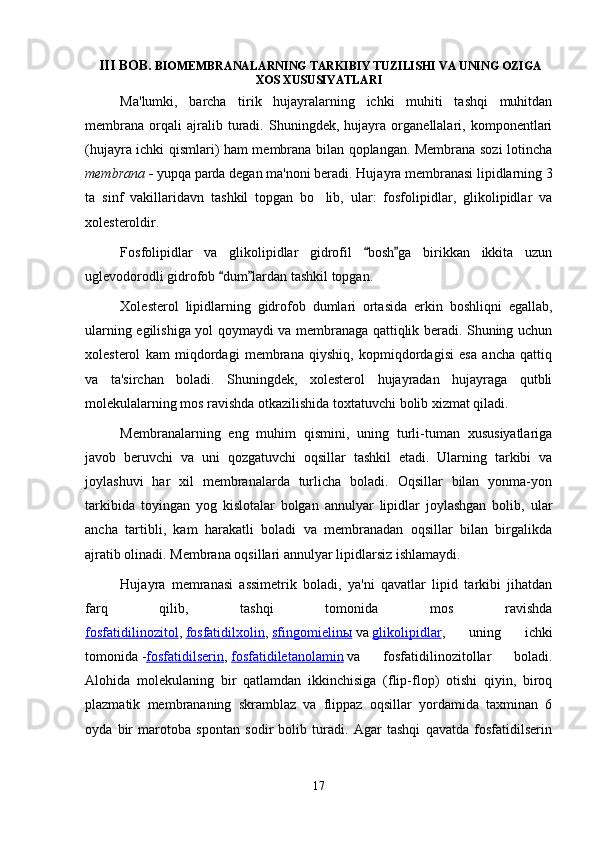   III BOB.  BIOMEMBRANALARNING TARKIBIY TUZILISHI VA UNING OZIGA
XOS XUSUSIYATLARI
Ma'lumki,   barcha   tirik   hujayralarning   ichki   muhiti   tashqi   muhitdan
membrana   orqali   ajralib   turadi.   Shuningdek,   hujayra   organellalari,   komponentlari
(hujayra ichki qismlari) ham membrana bilan qoplangan. Membrana sozi lotincha	

membrana -  yupqa parda degan ma'noni beradi.  Hujayra membranasi lipidlarning 3
ta   sinf   vakillaridavn   tashkil   topgan   bo lib,   ular:   fosfolipidlar,   glikolipidlar   va	

xolesteroldir .
Fosfolipidlar   va   glikolipidlar   gidrofil   bosh ga   birikkan   ikkita   uzun	
 
uglevodorodli gidrofob  dum lardan tashkil topgan.	
 
Xolesterol   lipidlarning   gidrofob   dumlari   ortasida   erkin   boshliqni   egallab,	
 
ularning egilishiga yol qoymaydi va membranaga qattiqlik beradi. Shuning uchun	
 
xolesterol   kam   miqdordagi   membrana   qiyshiq,   kopmiqdordagisi   esa   ancha   qattiq	

va   ta'sirchan   boladi.   Shuningdek,   xolesterol   hujayradan   hujayraga   qutbli	

molekulalarning mos ravishda otkazilishida toxtatuvchi bolib xizmat qiladi.	
    
Membranalarning   eng   muhim   qismini,   uning   turli-tuman   xususiyatlariga
javob   beruvchi   va   uni   qozgatuvchi   oqsillar   tashkil   etadi.   Ularning   tarkibi   va	
 
joylashuvi   har   xil   membranalarda   turlicha   boladi.   Oqsillar   bilan   yonma-yon	

tarkibida   toyingan   yog   kislotalar   bolgan   annulyar   lipidlar   joylashgan   bolib,   ular	
   
ancha   tartibli,   kam   harakatli   boladi   va   membranadan   oqsillar   bilan   birgalikda	

ajratib olinadi. Membrana oqsillari annulyar lipidlarsiz ishlamaydi.
Hujayra   memranasi   assimetrik   boladi,   ya'ni   qavatlar   lipid   tarkibi   jihatdan	

farq   qilib,   tashqi   tomonida   mos   ravishda
fosfatidilinozitol ,   fosfatidilxolin ,   sfingomielinы   va   glikolipidlar ,   uning   ichki
tomonida   - fosfatidilserin ,   fosfatidiletanolamin   va   fosfatidilinozitollar   boladi.	

Alohida   molekulaning   bir   qatlamdan   ikkinchisiga   (flip-flop)   otishi   qiyin,   biroq	

plazmatik   membrananing   skramblaz   va   flippaz   oqsillar   yordamida   taxminan   6
oyda   bir   marotoba   spontan   sodir   bolib   turadi.   Agar   tashqi   qavatda   fosfatidilserin	

17 