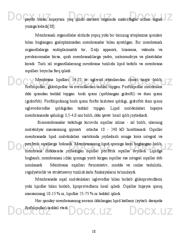 paydo   bolsa,   hujayrani   yoq   qilish   zarurati   togrisida   makrofaglar   uchun   signal   
yuzaga keladi[38]. 
Membranali organellalar alohida yopiq yoki bir-birining sitoplazma qismlari
bilan   boglangan   gialoplazmadan   membranalar   bilan   ajratilgan.   Bir   membranali

organellalarga   endoplazmatik   tor,   Golji   apparati,   lizasoma,   vakuola   va	

peroksisomalar   kirsa,   qosh   membranalilarga   yadro,   mitoxondriya   va   plastidalar	

kiradi.   Turli   xil   organellalarning   membrana   tuzilishi   lipid   tarkibi   va   membrana
oqsillari boyicha farq qiladi.	

Membrana   lipidlari   14-22   ta   uglerod   atomlaridan   iborat   zanjir   bolib,	

fosfolipidlar, glikolipidlar va steroidlardan tashkil topgan. Fosfolipidlar molekulasi
ikki   qismdan   tashkil   topgan:   bosh   qismi   (qutblangan   gidrofil)   va   dum   qismi
(gidrofob). Fosfolipidning bosh qismi fosfor kislotasi qoldigi, gidrofob dum qismi	

uglevodorodlar   qoldigidan   tashkil   topgan.   Lipid   molekulalari   hujayra	

membranasida qalinligi 3,5-4,0 nm bolib, ikki qavat  hosil qilib joylashadi. 	

  Biomembranalar   tarkibiga   kiruvchi   oqsillar   xilma   -   xil   bolib,   ularning	

molekulyar   massasining   qiymati     ortacha   10   -   240   kD   hisoblanadi.   Oqsillar	

membranada   lipid   molekulalari   matriksida   joylashish   orniga   kora   integral   va	
 
periferik   oqsillarga   bolinadi.   Membrananing   lipid   qismiga   kam   boglangan   bolib,	
  
membrana   chekkasida   joylashgan   oqsillar   periferik   oqsillar   deyiladi.   Lipidga
boglanib, membranani ichki qismiga yorib kirgan oqsillar esa integral oqsillar deb	

nomlanadi.     Membrana   oqsillari   fermentativ,   modda   va   ionlar   tashilishi,
regulyatorlik va strukturaviy tuzilish kabi funksiyalarni ta'minlaydi.
Membranada   oqsil   molekulalari   uglevodlar   bilan   birikib   glikoproteidlarni
yoki   lipidlar   bilan   birikib,   lipoproteidlarni   hosil   qiladi.   Oqsillar   hujayra   quruq
massasining 10-15 % ni, lipidlar 25-75 % ni tashkil qiladi. 
Har qanday membrananing asosini ikkilangan lipid katlami (aytarli darajada
fosfolipidlar) tashkil etadi. 
18 