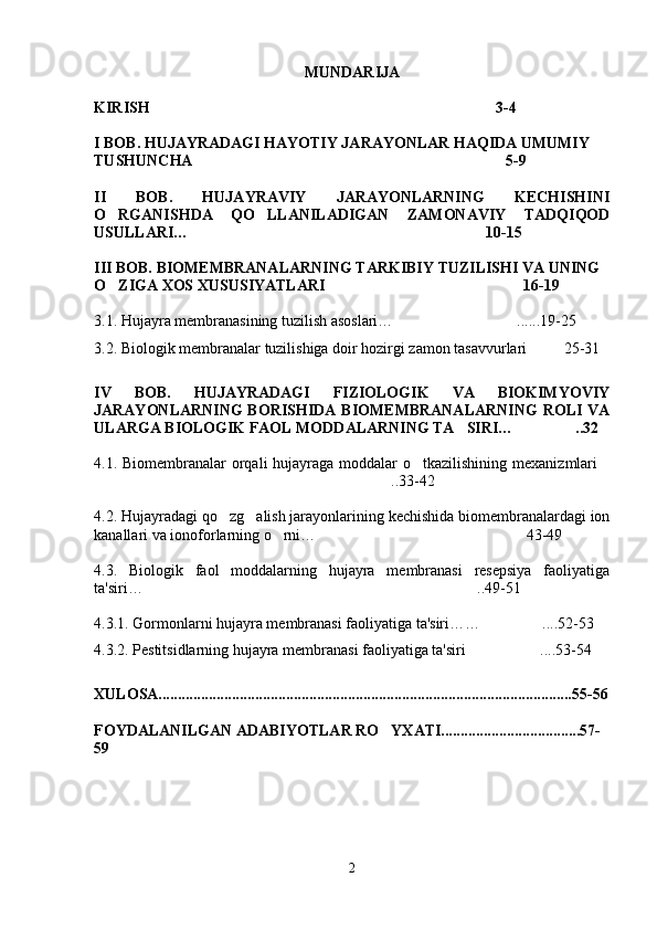 MUNDARIJA
KIRISH 3-4
I BOB.   HUJAYRADAGI HAYOTIY JARAYONLAR HAQIDA UMUMIY 
TUSHUNCHA   5-9	

II   BOB.   HUJAYRAVIY   JARAYONLARNING   KECHISHINI
O RGANISHDA   QO LLANILADIGAN   ZAMONAVIY   TADQIQOD	
 
USULLARI… 10-15	

III BOB. BIOMEMBRANALARNING TARKIBIY TUZILISHI VA UNING 
O ZIGA XOS XUSUSIYATLARI	
 16-19	  
3.1.  Hujayra membranasining tuzilish asoslari… ......19-25	

3.2.  Biologik membranalar tuzilishiga doir hozirgi zamon tasavvurlari 25-31	

IV   BOB.   HUJAYRADAGI   FIZIOLOGIK   VA   BIOKIMYOVIY
JAR AYONLARNING  BORISHIDA  BIOMEMBRANALARNING  ROLI  VA
ULARGA BIOLOGIK FAOL MODDALARNING TA SIRI… ..32	
 
4.1. Biomembranalar  orqali  hujayraga moddalar  o tkazilishining mexanizmlari	
 
..33-42	

4.2.  Hujayradagi qo zg alish jarayonlarining kechishida biomembranalardagi ion	
 
kanallari va ionoforlarning o rni…	
 43-49	
4.3.   Biologik   faol   moddalarning   hujayra   membranasi   resepsiya   faoliyatiga
ta'siri… ..49-51	

4.3.1. Gormonlarni hujayra membranasi faoliyatiga ta'siri… … ....	
 52-53
4.3.2.  Pestitsidlarning hujayra membranasi faoliyatiga ta'siri ....53-54	

XULOSA...........................................................................................................55-56
FOYDALANILGAN ADABIYOTLAR RO YXATI....................................57-	

59
2 