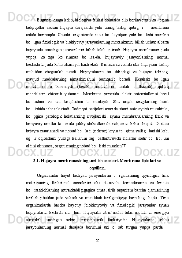 Bugungi kunga kelib, biologiya fanlari doirasida olib borilayotgan ko pgina
tadqiqotlar   asosan   hujayra   darajasida   yoki   uning   tashqi   qobig i     membrana	
 
ustida   bormoqda.   Chunki,   organizmda   sodir   bo layotgan   yoki   bo lishi   mumkin	
 
bo lgan fiziologik va biokiyoviy jarayonlarning mexanizmini bilish uchun albatta	

hujayrada   boradigan   jarayonlarni   bilish   talab   qilinadi.   Hujayra   membranasi   juda
yupqa   ko zga   ko rinmas   bo lsa-da,   hujayraviy   jarayonlarning   normal	
  
kechishida juda katta ahamiyat kasb etadi. Birinchi navbatda ular hujayrani tashqi
muhitdan   chegaralab   turadi.   Hujayralararo   bo shliqdagi   va   hujayra   ichidagi	

mavjud   moddalarning   almashinishini   boshqarib   boradi.   Keraksiz   bo lgan	

moddalarni   o tkazmaydi   (kerakli   moddalarni   tanlab   o tkazadi),   qoldiq	
 
moddalarni   chiqarib   yuboradi.   Membrana   yuzasida   elektr   potensiallarini   hosil
bo lishini   va   uni   tarqalishini   ta minlaydi.   Shu   orqali   sezgilarning   hosil	
 
bo lishida ishtirok etadi. Tadqiqot natijalari asosida shuni aniq aytish mumkinki,

ko pgina   patologik   holatlarning   rivojlanishi,   aynan   membranalarning   fizik   va

kimyoviy   omillar   ta sirida   jiddiy   shikastlanishi   natijasida   kelib   chiqadi.   Dastlab	

hujayra zararlanadi va nobud bo ladi (nekroz) keyin to qima yallig lanishi kabi	
  
og ir   oqibatlarni   yuzaga   kelishini   rag batlantiruvchi   holatlar   sodir   bo lib,   uni	
  
oldini olinmasa, organizmning nobud bo lishi mumkin[7].	

3.1.   Hujayra membranasining tuzilish asoslari. Membrana lipidlari va
oqsillari.
Organizmlar   hayot   faoliyati   jarayonlarini   o rganishning   qiyinligini   tirik	

materiyaning   funksional   xossalarini   aks   ettiruvchi   termodinamik   va   kinetik
ko rsatkichlarning   murakkabligigagina  emas,  tirik  organizm  barcha  qismlarining	

tuzilish   jihatdan   juda   yuksak   va   murakkab   tuzilganligiga   ham   bog liqdir.   Tirik	

organizmlarda   barcha   hayotiy   (biokimyoviy   va   fiziologik)   jarayonlar   aynan
hujayralarda   kechishi   ma lum.   Hujayralar   atrof-muhit   bilan   modda   va   energiya	

almashib   turadigan   ochiq   termodinamik   funksiyadir.   Hujayralarda   ushbu
jarayonlarning   normal   darajada   borishini   uni   o rab   turgan   yupqa   parda  	
 
20 