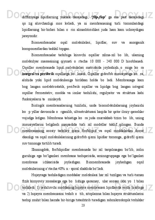 diffuziyaga   lipidlarning   yuksak   darajadagi,   “flip-flop   ga   esa   past   darajadagi
qo zg aluvchanligi   mos   keladi,   ya ni   membrananing   turli   tomonlaridagi	
  
lipidlarning   bir-birlari   bilan   o rin   almashtirishlari   juda   ham   kam   uchraydigan	

jarayondir.
Biomembranalar   oqsil   molekulalari,   lipidlar,   suv   va   anorganik
komponentlardan tashkil topgan .
Biomembranalar   tarkibiga   kiruvchi   oqsillar   xilma-xil   bo lib,   ularning	

molekulyar   massasining   qiymati   o rtacha   10   000   -   240   000   D   hisoblanadi.	

Oqsillar   membranada   lipid   molekulalari   matriskida   joylashish   o rniga   ko ra	
 
integral va periferik   oqsillarga bo linadi. Oqsillar gidrofob xususiyatiga ko ra,	
 
alohida   yoki   lipid   molekulasiga   birikkan   holda   bo ladi.   Membranaga   kam	

bog langan   noelektrostatik,   periferik   oqsillar   va   lipidga   bog langan   integral	
 
oqsillar   fermentativ,   modda   va   ionlar   tashilishi,   regulyator   va   struktura   kabi
funksiyalarni ta minlaydi.	

Biologik   membranalarning   tuzilishi,   unda   biomolekulalarning   joylanishi
ko p yillar davomida o rganilib, ultrastrukturasi haqida bir qator ilmiy qarashlar	
 
vujudga   kelgan.   Membrana   tabiatiga   ko ra   juda   murrakkab   tizim   bo lib,   uning	
 
xususiyatlarini   belgilash   maqsadida   turli   xil   modellar   taklif   qilingan.   Bunda
membrananing   asosiy   tarkibiy   qismi   fosfolipid   va   oqsil   moddalardan   iborat
ekanligi va oqsil molekulalarining gidrofob qismi lipidlar tomonga, gidrofil qismi
suv tomonga tortilib turadi.
Shuningdek,   fosfolipidlar   membranada   bir   xil   tarqalmagan   bo‘lib,   xolin
guruhiga   ega   bo‘lganlari   membrana   tashqarisida,   aminogruppaga   ega   bo‘lganlari
membrana   ichkarisida   joylashgan.   Biomembranada   joylashgan   oqsil
molekularining o‘rtacha 40%  α  - spiral shaklida bo‘ladi.
Hujayraga tashiladigan moddalar molekulasi har xil tuzilgan va turli-tuman
fizik   kimyoviy   xossalarga   ega   bo lishiga   qaramay,     ular   asosan   ikki   yo l   bilan	
 
tashiladi: 1) tashiluvchi moddaning hujayra membranasi lipidlarida erishi hisobiga
va 2) hujayra membranasini teshib o tib, sitoplazma bilan hujayra strukturalarini	

tashqi muhit bilan hamda bir-biriga tutashtirib turadigan submikroskopik teshiklar
23 
