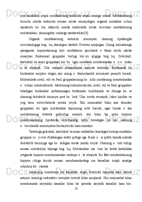 (ion kanallari) orqali moddalarning tashilishi  orqali amalga oshadi. Moddalarning
birinchi   usulda   tashilishi   asosan   suvda   erimaydigan   organik   moddalar   uchun
xarakterli   bo lsa,   ikkinchi   usulda   tashilishda   suvda   eruvchan   moddalarning
molekulalari, shuningdek, ionlarga xarakterlidir[8].
Organik   moddalarning   tashilish   xususiyati   ularning   lipidlargda
eruvchanligiga bog liq  ekanligini  dastlab  Overton  aniqlagan. Uning  xulosalariga	

qaraganda,   hujayralarning   turli   moddalarni   qanchalik   o tkaza   olishi   ularda	

muayyan   funksional   gruppalar   borligi   bor-yo qligiga   bog liq.   Gidroksil,	
 
karboksil va amin gruppalari bor bo lgan moddalar membranadan o z-o zidan	
  
o ta   olmaydi.   Ular   maxsus   mexanizmlar   asosida   tashiladi.   Birikmada   bu	

birikmalar   miqdori   ortgan   sari   uning   o tkazuchanlik   xususiyati   pasayib   boradi.	

Molekulada metil, etil va fenil gruppalarining bo lishi  moddaning membranadan	

o tishini osonlashtiradi. Jekobsning tushuntirishicha, metil, etil va fenil gruppalari	

tutadigan   birikmalar   qutblanmagan   birikmalar   hisoblanadi   va   shunga   ko ra	

ularning   dielektrik   doimiysi   past   bo ladi.   Ular   suvda   erimaydi,   lekin   lipidlar   va	

yog larni   erituvchilarda   yaxshi   eriydi.   Shu   munosabat   bilan   ana   shunday	

gruppalari   bo lgan   molekulalar   hajmining   ortib   borishi,   agar   bunda   o sha	
 
molekulaning   elektrik   qutbiyligi   susayib,   shu   bilan   bir   qator   hujayra
membranasining   lipidlarda   eruvchanligi   ortib   boradigan   bo lsa,   ularning	

o tuvchanlik xususiyatini kuchaytirishi ham mumkin.	

Tarkibiga gidroksil, karboksil va amin radikallari kiradigan boshqa moddalar
gruppasi ro y-rost ifodalangan elektr qutbga ega. Bular o zi qutbli hamda yuksak	
 
dielektrik   doimiyga   ega   bo ladigan   suvda   yaxshi   eriydi.   Ularning   o tish   tezligi	
 
asosan   molekulyar   hajmga   bog liq.   Molekulalar   ma lum   bir   kritik   kattalikka	
 
yetganda hujayra membranasidan mutlaqo o ta olmaydi. Bu fakt molekulalarning	

hujayra   ichiga   kirishi   asosan   membranalardagi   ion   kanallari   orqali   amalga
oshishini ko rsatadi. 	

Ionlarning   membrana   ion   kanallari   orqali   tashilishi   hamisha   ham   osmos
natijasi emasligi radioaktiv izotoplar metodi bilan aniqlandi. Shu munosabat bilan
membranada   zaryadsiz   kanallar   bilan   bir   qatorda   zaryadli   kanallar   ham   bor,
24 