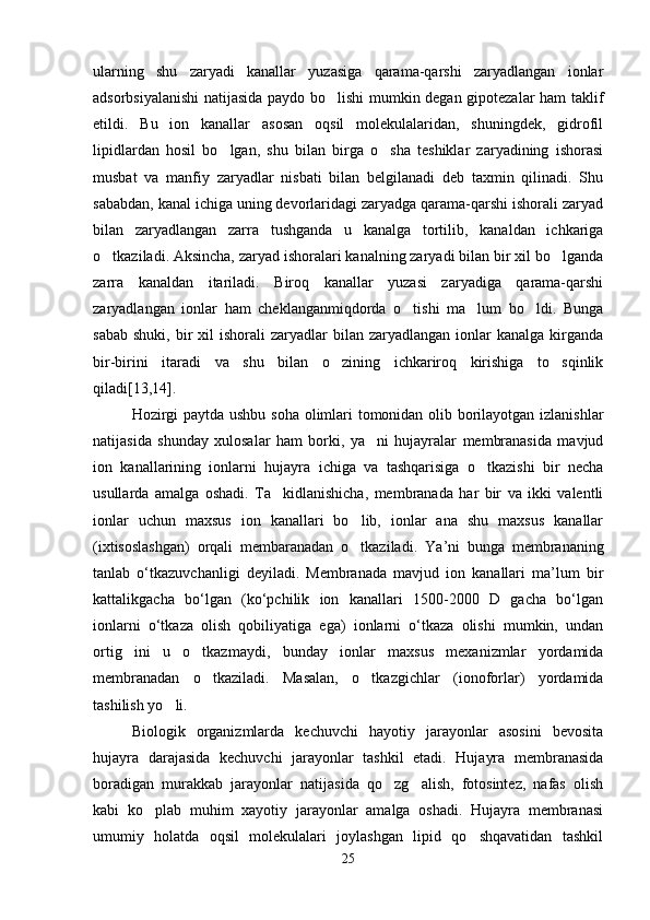 ularning   shu   zaryadi   kanallar   yuzasiga   qarama-qarshi   zaryadlangan   ionlar
adsorbsiyalanishi  natijasida paydo bo lishi mumkin degan gipotezalar ham taklif
etildi.   Bu   ion   kanallar   asosan   oqsil   molekulalaridan,   shuningdek,   gidrofil
lipidlardan   hosil   bo lgan,   shu   bilan   birga   o sha   teshiklar   zaryadining   ishorasi	
 
musbat   va   manfiy   zaryadlar   nisbati   bilan   belgilanadi   deb   taxmin   qilinadi.   Shu
sababdan, kanal ichiga uning devorlaridagi zaryadga qarama-qarshi ishorali zaryad
bilan   zaryadlangan   zarra   tushganda   u   kanalga   tortilib,   kanaldan   ichkariga
o tkaziladi. Aksincha, zaryad ishoralari kanalning zaryadi bilan bir xil bo lganda	
 
zarra   kanaldan   itariladi.   Biroq   kanallar   yuzasi   zaryadiga   qarama-qarshi
zaryadlangan   ionlar   ham   cheklanganmiqdorda   o tishi   ma lum   bo ldi.   Bunga	
  
sabab  shuki,  bir  xil  ishorali   zaryadlar  bilan  zaryadlangan ionlar   kanalga kirganda
bir-birini   itaradi   va   shu   bilan   o zining   ichkariroq   kirishiga   to sqinlik	
 
qiladi[13,14]. 
Hozirgi paytda ushbu soha olimlari tomonidan olib borilayotgan izlanishlar
natijasida   shunday   xulosalar   ham   borki,   ya ni   hujayralar   membranasida   mavjud	

ion   kanallarining   ionlarni   hujayra   ichiga   va   tashqarisiga   o tkazishi   bir   necha	

usullarda   amalga   oshadi.   Ta kidlanishicha,   membranada   har   bir   va   ikki   valentli	

ionlar   uchun   maxsus   ion   kanallari   bo lib,   ionlar   ana   shu   maxsus   kanallar	

(ixtisoslashgan)   orqali   membaranadan   o tkaziladi.   Y
 а ’ni   bunga   membrananing
tanlab   o‘tkazuvchanligi   deyiladi.   Membranada   mavjud   ion   kanallari   ma’lum   bir
kattalikgacha   bo‘lgan   (ko‘pchilik   ion   kanallari   1500-2000   D   gacha   bo‘lgan
ionlarni   o‘tkaza   olish   qobiliyatiga   ega)   ionlarni   o‘tkaza   olishi   mumkin,   undan
ortig ini   u   o tkazmaydi,   bunday   ionlar   maxsus   mexanizmlar   yordamida	
 
membranadan   o tkaziladi.   Masalan,   o tkazgichlar   (ionoforlar)   yordamida	
 
tashilish yo li.	

Biologik   organizmlarda   kechuvchi   hayotiy   jarayonlar   asosini   bevosita
hujayra   darajasida   kechuvchi   jarayonlar   tashkil   etadi.   Hujayra   membranasida
boradigan   murakkab   jarayonlar   natijasida   qo zg alish,   fotosintez,   nafas   olish	
 
kabi   ko plab   muhim   xayotiy   jarayonlar   amalga   oshadi.   Hujayra   membranasi	

umumiy   holatda   oqsil   molekulalari   joylashgan   lipid   qo shqavatidan   tashkil	

25 