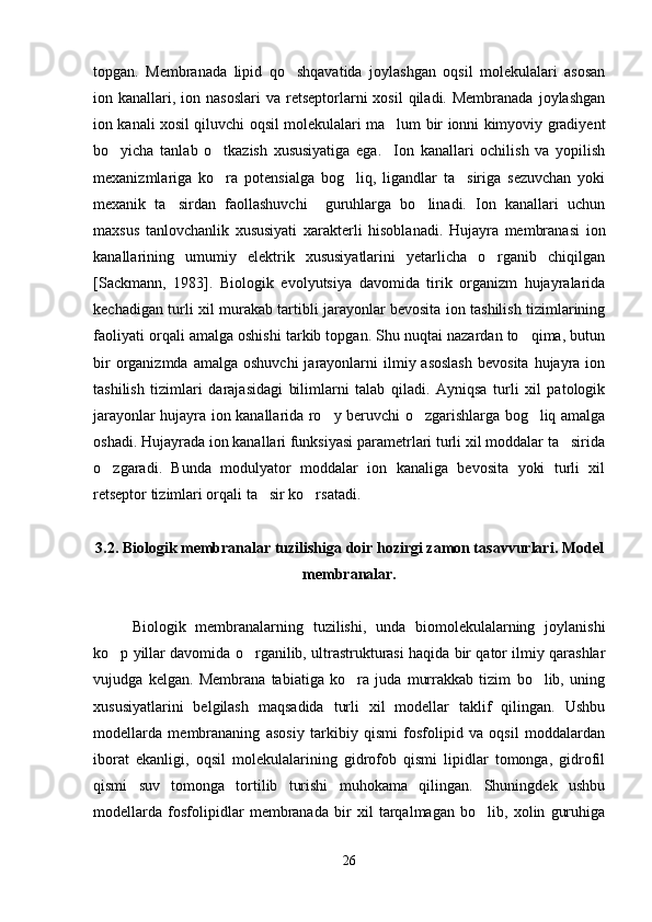 topgan.   Membranada   lipid   qo shqavatida   joylashgan   oqsil   molekulalari   asosan
ion kanallari,  ion  nasoslari  va  retseptorlarni   xosil   qiladi.  Membranada  joylashgan
ion kanali xosil qiluvchi oqsil molekulalari ma lum bir ionni kimyoviy gradiyent	

bo yicha   tanlab   o tkazish   xususiyatiga   ega.     Ion   kanallari   ochilish   va   yopilish	
 
mexanizmlariga   ko ra   potensialga   bog liq,   ligandlar   ta siriga   sezuvchan   yoki	
  
mexanik   ta sirdan   faollashuvchi     guruhlarga   bo linadi.   Ion   kanallari   uchun	
 
maxsus   tanlovchanlik   xususiyati   xarakterli   hisoblanadi.   Hujayra   membranasi   ion
kanallarining   umumiy   elektrik   xususiyatlarini   yetarlicha   o rganib   chiqilgan	

[Sackmann,   1983].   Biologik   evolyutsiya   davomida   tirik   organizm   hujayralarida
kechadigan turli xil murakab tartibli jarayonlar bevosita ion tashilish tizimlarining
faoliyati orqali amalga oshishi tarkib topgan. Shu nuqtai nazardan to qima, butun	

bir   organizmda  amalga  oshuvchi  jarayonlarni  ilmiy asoslash  bevosita   hujayra  ion
tashilish   tizimlari   darajasidagi   bilimlarni   talab   qiladi.   Ayniqsa   turli   xil   patologik
jarayonlar hujayra ion kanallarida ro y beruvchi o zgarishlarga bog liq amalga	
  
oshadi. Hujayrada ion kanallari funksiyasi parametrlari turli xil moddalar ta sirida	

o zgaradi.   Bunda   modulyator   moddalar   ion   kanaliga   bevosita   yoki   turli   xil	

retseptor tizimlari orqali ta sir ko rsatadi.	
 
3.2.  Biologik membranalar tuzilishiga doir hozirgi zamon tasavvurlari. Model
membranalar.
Biologik   membranalarning   tuzilishi,   unda   biomolekulalarning   joylanishi
ko p yillar davomida o rganilib, ultrastrukturasi haqida bir qator ilmiy qarashlar	
 
vujudga   kelgan.   Membrana   tabiatiga   ko ra   juda   murrakkab   tizim   bo lib,   uning	
 
xususiyatlarini   belgilash   maqsadida   turli   xil   modellar   taklif   qilingan.   Ushbu
modellarda   membrananing   asosiy   tarkibiy   qismi   fosfolipid   va   oqsil   moddalardan
iborat   ekanligi,   oqsil   molekulalarining   gidrofob   qismi   lipidlar   tomonga,   gidrofil
qismi   suv   tomonga   tortilib   turishi   muhokama   qilingan.   Shuningdek   ushbu
modellarda   fosfolipidlar   membranada   bir   xil   tarqalmagan   bo lib,   xolin   guruhiga	

26 