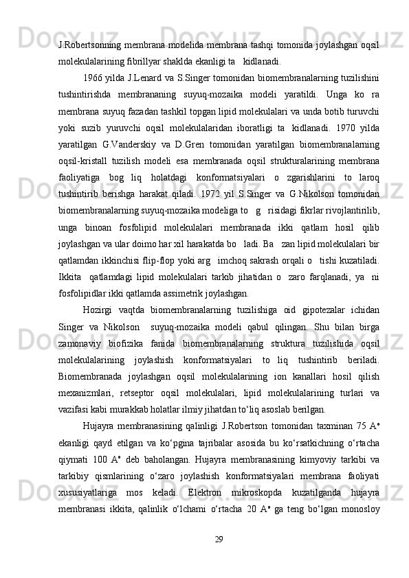 J.Robertsonning membrana modelida membrana tashqi tomonida joylashgan oqsil
molekulalarining fibrillyar shaklda ekanligi ta kidlanadi. 
1966 yilda J.Lenard va S.Singer  tomonidan biomembranalarning tuzilishini
tushintirishda   membrananing   suyuq-mozaika   modeli   yaratildi.   Unga   ko ra	

membrana suyuq fazadan tashkil topgan lipid molekulalari va unda botib turuvchi
yoki   suzib   yuruvchi   oqsil   molekulalaridan   iboratligi   ta kidlanadi.   1970   yilda	

yaratilgan   G.Vanderskiy   va   D.Gren   tomonidan   yaratilgan   biomembranalarning
oqsil-kristall   tuzilish   modeli   esa   membranada   oqsil   strukturalarining   membrana
faoliyatiga   bog liq   holatdagi   konformatsiyalari   o zgarishlarini   to laroq	
  
tushintirib   berishga   harakat   qiladi.   1972   yil   S.Singer   va   G.Nikolson   tomonidan
biomembranalarning suyuq-mozaika modeliga to g risidagi fikrlar rivojlantirilib,	
 
unga   binoan   fosfolipid   molekulalari   membranada   ikki   qatlam   hosil   qilib
joylashgan va ular doimo har xil harakatda bo ladi. Ba zan lipid molekulalari bir	
 
qatlamdan ikkinchisi flip-flop yoki arg imchoq sakrash	
   orqali o tishi kuzatiladi.	
Ikkita     qatlamdagi   lipid   molekulalari   tarkib   jihatidan   o zaro   farqlanadi,   ya ni	
 
fosfolipidlar ikki qatlamda assimetrik joylashgan. 
Hozirgi   vaqtda   biomembranalarning   tuzilishiga   oid   gipotezalar   ichidan
Singer   va   Nikolson     suyuq-mozaika   modeli   qabul   qilingan.   Shu   bilan   birga
zamonaviy   biofizika   fanida   biomembranalarning   struktura   tuzilishida   oqsil
molekulalarining   joylashish   konformatsiyalari   to liq   tushintirib   beriladi.	

Biomembranada   joylashgan   oqsil   molekulalarining   ion   kanallari   hosil   qilish
mexanizmlari,   retseptor   oqsil   molekulalari,   lipid   molekulalarining   turlari   va
vazifasi kabi murakkab holatlar ilmiy jihatdan to‘liq asoslab berilgan.
Hujayra   membranasining   qalinligi   J.Robertson   tomonidan   taxminan   75   А о
ekanligi   qayd   etilgan   va   ko‘pgina   tajribalar   asosida   bu   ko‘rsatkichning   o‘rtacha
qiymati   100   А о
  deb   baholangan.   Hujayra   membranasining   kimyoviy   tarkibi   va
tarkibiy   qismlarining   o‘zaro   joylashish   konformatsiyalari   membrana   faoliyati
xususiyatlariga   mos   keladi.   Elektron   mikroskopda   kuzatilganda   hujayra
membranasi   ikkita,   qalinlik   o‘lchami   o‘rtacha   20   А о  
ga   teng   bo‘lgan   monosloy
29 