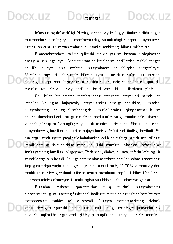 KIRISH
Mavzuning dolzarbligi.   Hozirgi zamonaviy biologiya fanlari oldida turgan
muammolar ichida hujayralar membranasidagi va unlardagi transport jarayonlarini,
hamda ion kanallari mexanizmlarini o rganish muhimligi bilan ajralib turadi. 
Biomembranalarni   tadqiq   qilinishi   molekulyar   va   hujayra   biologiyasida
asosiy   o rini   egallaydi.   Biomembranalar   lipidlar   va   oqsillardan   tashkil   topgan	

bo lib,   hujayra   ichki   muhitini   hujayralararo   bo shliqdan   chegaralaydi.	
 
Membrana   oqsillari   tashqi   muhit   bilan   hujayra   o rtasida   o za'ro   ta'sirlashishda,	
 
shuningdek,   qo shni   hujayralar   o rtasida   ionlar,   oziq   moddalar   transportida,	
 
signallar uzatilishi va energiya hosil bo lishida vositachi bo lib xizmat qiladi.  	
 
Shu   bilan   bir   qatorda   membranadagi   transport   jarayonlari   hamda   ion
kanallari   ko pgina   hujayraviy   jarayonlarning   amalga   oshishida,   jumladan,	

hujayralarning   qo zg aluvchanligida,   muskullarning   qisqaruvchanlik   va	
 
bo shashuvchanligini   amalga  oshishida,  mediatorlar   va  gormonlar   sekretsiyasida	

va boshqa bir qator fiziologik jarayonlarda muhim o rin tutadi. 	
 Shu sababli ushbu
jarayonlarning   buzilishi   natijasida   hujayralarning   funksional   faolligi   buziladi.   Bu
esa   organizmda   ayrim   patologik  holatlarning  kelib   chiqishiga   hamda  turli   xildagi
kasalliklarning   rivojlanishiga   turtki   bo lishi   mumkin.   Masalan,   ba'zan   ular	

funksiyasining buzilishi Alsgeymer, Parkinson, diabet, o sma, infarkt kabi og ir	
 
xastaliklarga olib keladi. Shunga qaramasdan membran oqsillari odam genomidagi
faqatgina uchga yaqin kodlangan oqsillarni tashkil etadi, 60-70 % zamonaviy dori
moddalar   o zining   nishoni   sifatida   aynan   membrana   oqsillari   bilan   ifodalanib,	

ular yechimining ahamiyati farmakalogiya va tibbiyot uchun ahamiyatga ega.
Bulardan   tashqari   qon-tomirlar   silliq   muskul   hujayralarining
qisqaruvchanligi va ularning funksional faolligini ta'minlab turilishida ham hujayra
membranalari   muhim   rol   o ynaydi.   Hujayra   membranasining   elektrik	

xossalarining   o zgarishi   hamda   ular   orqali   amalga   oshadigan   jarayonlarning	

buzilishi   oqibatida   organizmda   jiddiy   patologik   holatlar   yuz   berishi   mumkin.
3 