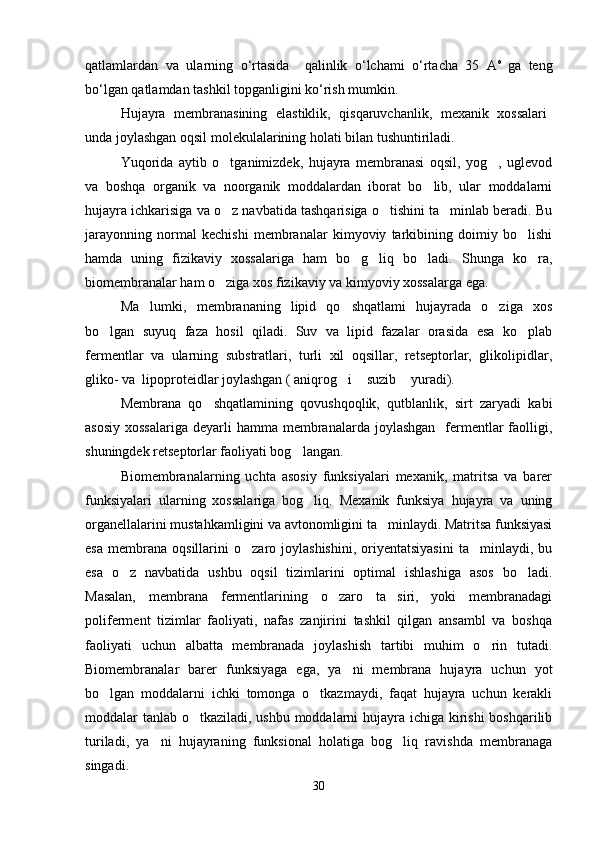 qatlamlardan   va   ularning   o‘rtasida     qalinlik   o‘lchami   o‘rtacha   35   А о  
ga   teng
bo‘lgan qatlamdan tashkil topganligini ko‘rish mumkin.
Hujayra   membranasining   elastiklik,   qisqaruvchanlik,   mexanik   xossalari
unda joylashgan oqsil molekulalarining holati bilan tushuntiriladi.
Yuqorida   aytib   o tganimizdek,   hujayra   membranasi   oqsil,   yog ,   uglevod 
va   boshqa   organik   va   noorganik   moddalardan   iborat   bo lib,   ular   moddalarni	

hujayra ichkarisiga va o z navbatida tashqarisiga o tishini ta minlab beradi. Bu	
  
jarayonning   normal   kechishi   membranalar   kimyoviy   tarkibining   doimiy   bo lishi	

hamda   uning   fizikaviy   xossalariga   ham   bo g liq   bo ladi.   Shunga   ko ra,	
   
biomembranalar ham o ziga xos fizikaviy va kimyoviy xossalarga ega. 	

Ma lumki,   membrananing   lipid   qo shqatlami   hujayrada   o ziga   xos	
  
bo lgan   suyuq   faza   hosil   qiladi.   Suv   va   lipid   fazalar   orasida   esa   ko plab	
 
fermentlar   va   ularning   substratlari,   turli   xil   oqsillar,   retseptorlar,   glikolipidlar,
gliko- va  lipoproteidlar joylashgan ( aniqrog i  suzib  yuradi).	
  
Membrana   qo shqatlamining   qovushqoqlik,   qutblanlik,   sirt   zaryadi   kabi	

asosiy  xossalariga   deyarli  hamma  membranalarda  joylashgan     fermentlar  faolligi,
shuningdek retseptorlar faoliyati bog langan. 	

Biomembranalarning   uchta   asosiy   funksiyalari   mexanik,   matritsa   va   barer
funksiyalari   ularning   xossalariga   bog liq.   Mexanik   funksiya   hujayra   va   uning	

organellalarini mustahkamligini va avtonomligini ta minlaydi. Matritsa funksiyasi	

esa   membrana   oqsillarini   o zaro  joylashishini,   oriyentatsiyasini   ta minlaydi,   bu	
 
esa   o z   navbatida   ushbu   oqsil   tizimlarini   optimal   ishlashiga   asos   bo ladi.	
 
Masalan,   membrana   fermentlarining   o zaro   ta siri,   yoki   membranadagi	
 
poliferment   tizimlar   faoliyati,   nafas   zanjirini   tashkil   qilgan   ansambl   va   boshqa
faoliyati   uchun   albatta   membranada   joylashish   tartibi   muhim   o rin   tutadi.	

Biomembranalar   barer   funksiyaga   ega,   ya ni   membrana   hujayra   uchun   yot	

bo lgan   moddalarni   ichki   tomonga   o tkazmaydi,   faqat   hujayra   uchun   kerakli	
 
moddalar tanlab o tkaziladi, ushbu moddalarni  hujayra ichiga kirishi  boshqarilib	

turiladi,   ya ni   hujayraning   funksional   holatiga   bog liq   ravishda   membranaga	
 
singadi.
30 