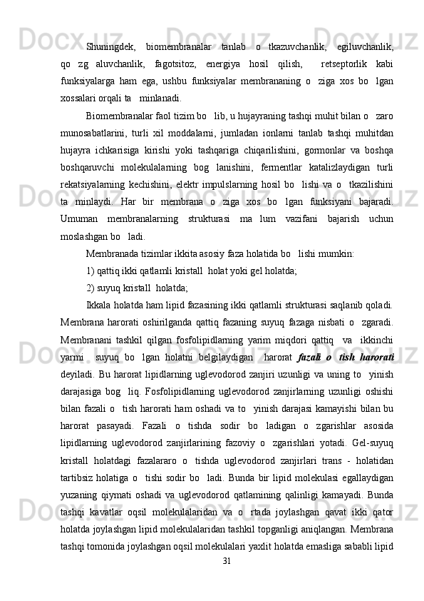 Shuningdek,   biomembranalar   tanlab   o tkazuvchanlik,   egiluvchanlik,
qo zg aluvchanlik,   fagotsitoz,   energiya   hosil   qilish,     retseptorlik   kabi	
 
funksiyalarga   ham   ega,   ushbu   funksiyalar   membrananing   o ziga   xos   bo lgan	
 
xossalari orqali ta minlanadi.	

Biomembranalar faol tizim bo lib, u hujayraning tashqi muhit bilan o zaro	
 
munosabatlarini,   turli   xil   moddalarni,   jumladan   ionlarni   tanlab   tashqi   muhitdan
hujayra   ichkarisiga   kirishi   yoki   tashqariga   chiqarilishini,   gormonlar   va   boshqa
boshqaruvchi   molekulalarning   bog lanishini,   fermentlar   katalizlaydigan   turli

rekatsiyalarning   kechishini,   elektr   impulslarning   hosil   bo lishi   va   o tkazilishini	
 
ta minlaydi.   Har   bir   membrana   o ziga   xos   bo lgan   funksiyani   bajaradi.	
  
Umuman   membranalarning   strukturasi   ma lum   vazifani   bajarish   uchun	

moslashgan bo ladi. 	

Membranada tizimlar ikkita asosiy faza holatida bo lishi mumkin:	

1) qattiq ikki qatlamli kristall  holat yoki gel holatda;
2) suyuq kristall  holatda;
Ikkala holatda ham lipid fazasining ikki qatlamli strukturasi saqlanib qoladi.
Membrana   harorati   oshirilganda   qattiq   fazaning   suyuq   fazaga   nisbati   o zgaradi.	

Membranani   tashkil   qilgan   fosfolipidlarning   yarim   miqdori   qattiq     va     ikkinchi
yarmi     suyuq   bo lgan   holatni   belgilaydigan     harorat	
   fazali   o tish   harorati	
deyiladi. Bu harorat lipidlarning uglevodorod zanjiri uzunligi  va uning to yinish	

darajasiga   bog liq.   Fosfolipidlarning   uglevodorod   zanjirlarning   uzunligi   oshishi	

bilan fazali  o tish harorati ham  oshadi  va to yinish darajasi  kamayishi  bilan bu
 
harorat   pasayadi.   Fazali   o tishda   sodir   bo ladigan   o zgarishlar   asosida	
  
lipidlarning   uglevodorod   zanjirlarining   fazoviy   o zgarishlari   yotadi.   Gel-suyuq	

kristall   holatdagi   fazalararo   o tishda   uglevodorod   zanjirlari   trans   -   holatidan	

tartibsiz   holatiga   o tishi   sodir   bo ladi.   Bunda   bir   lipid   molekulasi   egallaydigan	
 
yuzaning   qiymati   oshadi   va   uglevodorod   qatlamining   qalinligi   kamayadi.   Bunda
tashqi   kavatlar   oqsil   molekulalaridan   va   o rtada   joylashgan   qavat   ikki   qator	

holatda joylashgan lipid molekulalaridan tashkil topganligi aniqlangan. Membrana
tashqi tomonida joylashgan oqsil molekulalari yaxlit holatda emasliga sababli lipid
31 