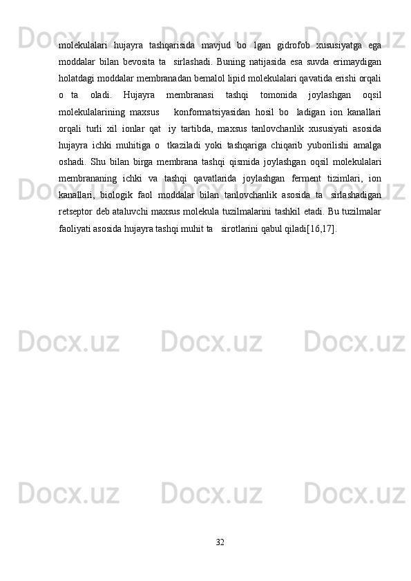 molekulalari   hujayra   tashqarisida   mavjud   bo lgan   gidrofob   xususiyatga   ega
moddalar   bilan   bevosita   ta sirlashadi.   Buning   natijasida   esa   suvda   erimaydigan	

holatdagi moddalar membranadan bemalol lipid molekulalari qavatida erishi orqali
o ta   oladi.   Hujayra   membranasi   tashqi   tomonida   joylashgan   oqsil	

molekulalarining   maxsus       konformatsiyasidan   hosil   bo ladigan   ion   kanallari	

orqali   turli   xil   ionlar   qat iy   tartibda,   maxsus   tanlovchanlik   xususiyati   asosida	

hujayra   ichki   muhitiga   o tkaziladi   yoki   tashqariga   chiqarib   yuborilishi   amalga

oshadi.   Shu   bilan   birga   membrana   tashqi   qismida   joylashgan   oqsil   molekulalari
membrananing   ichki   va   tashqi   qavatlarida   joylashgan   ferment   tizimlari,   ion
kanallari,   biologik   faol   moddalar   bilan   tanlovchanlik   asosida   ta sirlashadigan	

retseptor deb ataluvchi maxsus molekula tuzilmalarini tashkil etadi. Bu tuzilmalar
faoliyati asosida hujayra tashqi muhit ta sirotlarini qabul qiladi[16,17].	

32 