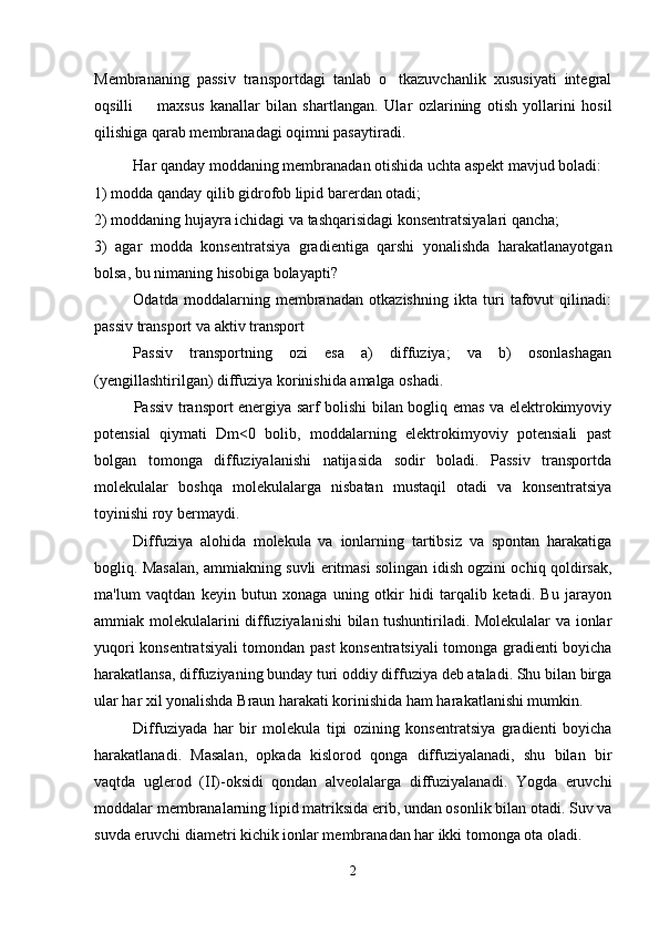 Membrananing   passiv   transportdagi   tanlab   o tkazuvchanlik   xususiyati   integral
oqsilli     maxsus   kanallar   bilan   shartlangan.  	
 Ular   ozlarining   otish   yollarini   hosil	  
qilishiga qarab membranadagi oqimni pasaytiradi. 
Har qanday moddaning membranadan otishida uchta aspekt mavjud boladi: 	
 
1) modda qanday qilib gidrofob lipid barerdan otadi; 	

2) moddaning hujayra ichidagi va tashqarisidagi konsentratsiyalari qancha; 
3)   agar   modda   konsentratsiya   gradientiga   qarshi   yonalishda   harakatlanayotgan	

bolsa, bu nimaning hisobiga bolayapti? 	
 
Odatda   moddalarning   membranadan   otkazishning   ikta   turi   tafovut   qilinadi:	

passiv transport va aktiv transport
Passiv   transportning   ozi   esa   a)   diffuziya;   va   b)   osonlashagan	

(yengillashtirilgan) diffuziya korinishida amalga oshadi.

  Passiv transport energiya sarf bolishi bilan bogliq emas va elektrokimyoviy	
 
potensial   qiymati   Dm<0   bolib,   moddalarning   elektrokimyoviy   potensiali   past	

bolgan   tomonga   diffuziyalanishi   natijasida   sodir   boladi.   Passiv   transportda	
 
molekulalar   boshqa   molekulalarga   nisbatan   mustaqil   otadi   va   konsentratsiya	

toyinishi roy bermaydi.	
 
Diffuziya   alohida   molekula   va   ionlarning   tartibsiz   va   spontan   harakatiga
bogliq. Masalan, ammiakning suvli eritmasi solingan idish ogzini ochiq qoldirsak,	
 
ma'lum   vaqtdan   keyin   butun   xonaga   uning   otkir   hidi   tarqalib   ketadi.   Bu   jarayon	

ammiak molekulalarini diffuziyalanishi bilan tushuntiriladi. Molekulalar va ionlar
yuqori konsentratsiyali tomondan past konsentratsiyali tomonga gradienti boyicha	

harakatlansa, diffuziyaning bunday turi oddiy diffuziya deb ataladi. Shu bilan birga
ular har xil yonalishda Braun harakati korinishida ham harakatlanishi mumkin. 	
 
Diffuziyada   har   bir   molekula   tipi   ozining   konsentratsiya   gradienti   boyicha	
 
harakatlanadi.   Masalan,   opkada   kislorod   qonga   diffuziyalanadi,   shu   bilan   bir	

vaqtda   uglerod   (II)-oksidi   qondan   alveolalarga   diffuziyalanadi.   Yogda   eruvchi	

moddalar membranalarning lipid matriksida erib, undan osonlik bilan otadi. Suv va

suvda eruvchi diametri kichik ionlar membranadan har ikki tomonga ota oladi. 

2 
