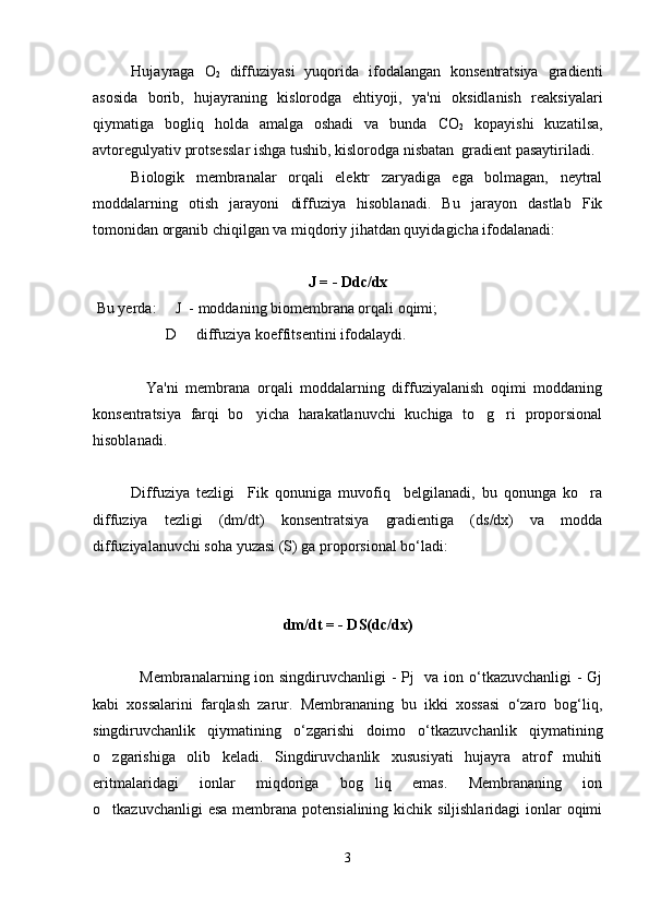 Hujayraga   O
2   diffuziyasi   yuqorida   ifodalangan   konsentratsiya   gradienti
asosida   borib,   hujayraning   kislorodga   ehtiyoji,   ya'ni   oksidlanish   reaksiyalari
qiymatiga   bogliq   holda   amalga   oshadi   va   bunda   C O
2   kopayishi   kuzatilsa,	
avtoregulyativ protsesslar ishga tushib, kislorodga nisbatan  gradient pasaytiriladi.
Biologik   membranalar   orqali   elektr   zaryadiga   ega   bolmagan,   neytral

moddalarning   otish   jarayoni   diffuziya   hisoblanadi.   Bu   jarayon   dastlab   Fik	

tomonidan organib chiqilgan va miqdoriy jihatdan quyidagicha ifodalanadi:	

J = - Ddc/dx
 Bu yerda:     J  - moddaning biomembrana orqali oqimi;
                   D   diffuziya koeffitsentini ifodalaydi.

      Ya'ni   membrana   orqali   moddalarning   diffuziyalanish   oqimi   moddaning
konsentratsiya   farqi   bo yicha   harakatlanuvchi   kuchiga   to g ri   proporsional	
  
hisoblanadi.
Diffuziya   tezligi     Fik   qonuniga   muvofiq     belgilanadi,   bu   qonunga   ko ra	

diffuziya   tezligi   (dm/dt)   konsentratsiya   gradientiga   (ds/dx)   va   modda
diffuziyalanuvchi soha yuzasi (S) ga proporsional bo‘ladi:
dm/dt = - DS(dс/dх)
                 Membranalarning ion singdiruvchanligi - Pj    va ion o‘tkazuvchanligi  - Gj
kabi   xossalarini   farqlash   zarur.   Membrananing   bu   ikki   xossasi   o‘zaro   bog‘liq,
singdiruvchanlik   qiymatining   o‘zgarishi   doimo   o‘tkazuvchanlik   qiymatining
o zgarishiga   olib   keladi.   Singdiruvchanlik   xususiyati   hujayra   atrof   muhiti	

eritmalaridagi   ionlar   miqdoriga   bog liq   emas.   Membrananing   ion	

o tkazuvchanligi  esa membrana potensialining kichik siljishlaridagi  ionlar  oqimi	

3 
