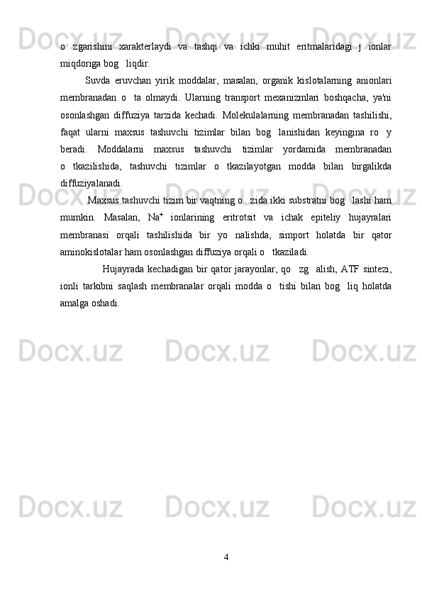 o zgarishini   xarakterlaydi   va   tashqi   va   ichki   muhit   eritmalaridagi   j   ionlar
miqdoriga bog liqdir.	

Suvda   eruvchan   yirik   moddalar,   masalan,   organik   kislotalarning   anionlari
membranadan   o ta   olmaydi.   Ularning   transport   mexanizmlari   boshqacha,   ya'ni	

osonlashgan   diffuziya   tarzida   kechadi.   Molekulalarning   membranadan   tashilishi,
faqat   ularni   maxsus   tashuvchi   tizimlar   bilan   bog lanishidan   keyingina   ro y	
 
beradi.   Moddalarni   maxsus   tashuvchi   tizimlar   yordamida   membranadan
o tkazilishida,   tashuvchi   tizimlar   o tkazilayotgan   modda   bilan   birgalikda	
 
diffuziyalanadi.
 Maxsus tashuvchi tizim bir vaqtning o zida ikki substratni bog lashi ham	
 
mumkin.   Masalan,   Na +
  ionlarining   eritrotsit   va   ichak   epiteliy   hujayralari
membranasi   orqali   tashilishida   bir   yo nalishda,   simport   holatda   bir   qator	

aminokislotalar ham osonlashgan diffuziya orqali o tkaziladi.	

                        Hujayrada  kechadigan  bir   qator   jarayonlar,  qo zg alish,   ATF  sintezi,	
 
ionli   tarkibni   saqlash   membranalar   orqali   modda   o tishi   bilan   bog liq   holatda	
 
amalga oshadi. 
4 