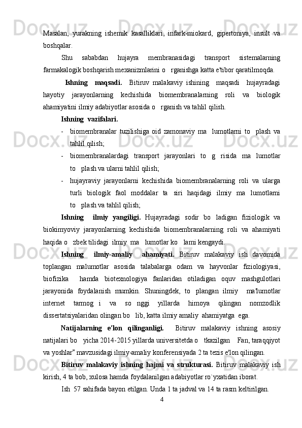 Masalan,   yurakning   ishemik   kasalliklari,   infark-miokard,   gipertoniya,   insult   va
boshqalar.
Shu   sababdan   hujayra   membranasidagi   transport   sistemalarning
farmakalogik boshqarish mexanizmlarini o rganishga katta e'tibor qaratilmoqda. 
  Ishning     maqsadi .     Bitiruv   malakaviy   ishining     maqsadi     hujayradagi
hayotiy   jarayonlarning   kechishida   biomembranalarning   roli   va   biologik
ahamiyatini ilmiy adabiyotlar asosida o rganish va tahlil qilish.	

Ishning   vazifalari.    
- biomembranalar   tuzilishiga   oid   zamonaviy   ma lumotlarni   to plash   va	
 
tahlil qilish;
- biomembranalardagi   transport   jarayonlari   to g risida   ma lumotlar
  
to plash va ularni tahlil qilish;	

- hujayraviy   jarayonlarni   kechishida   biomembranalarning   roli   va   ularga
turli   biologik   faol   moddalar   ta siri   haqidagi   ilmiy   ma lumotlarni	
 
to plash va tahlil qilish;  	

Ishning     ilmiy   yangiligi.   Hujayradagi   sodir   bo ladigan   fiziologik   va	

biokimyoviy   jarayonlarning   kechishida   biomembranalarning   roli   va   ahamiyati
haqida o zbek tilidagi  ilmiy  ma lumotlar ko lami kengaydi.	
  
Ish ning     ilmiy-amaliy     ahamiyati.   Bitiruv   malakaviy   ish   davomida
toplangan   malumotlar   asosida   talabalarga   odam   va   hayvonlar   fiziologiyasi,	
 
biofizika     hamda   biotexnologiya   fan laridan   otiladigan   oquv   mashgulotlari	
  
jarayonida   foydalanish   mumkin.   Shuningdek,   to plangan   ilmiy     ma'lumotlar

internet   tarmog i   va   so nggi   yillarda   himoya   qilingan   nomzodlik	
 
dissertatsiyalaridan olingan bo lib, katta ilmiy amaliy  ahamiyatga  ega. 	

Natijalarning   e'lon   qilinganligi.     Bitiruv   malakaviy   ishning   asosiy
natijalari bo yicha 2014-2015 yillarda universitetda o tkazilgan  Fan, taraqqiyot	
  
va yoshlar  mavzusidagi ilmiy-amaliy konferensiyada 2 ta tezis e'lon qilingan.

Bitiruv   malakaviy   ishning   hajmi   va   strukturasi.   Bitiruv   malakaviy   ish
kirish, 4 ta bob, xulosa   hamda foydalanilgan adabiyotlar ro`yxatidan iborat. 
Ish  57 sahifada bayon etilgan.   Unda 1 ta jadval va 14 ta rasm keltirilgan.
4 