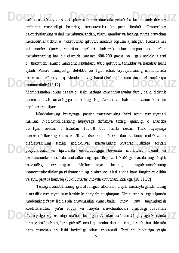 tushuntira   olmaydi.   Bunda   plazmatik   membranada   yetarlicha   ko p   sonli   doimiy
teshiklar   mavjudligi   haqidagi   tushunchalar   ko proq   foydali.   Gramsalbiy	

bakteriyalarning tashqi membranalaridan, ularni qandlar va boshqa suvda eruvchan
metabolitlar uchun o tkazuvchan qiluvchi maxsus oqsillar ajratilgan. Hozirda har	

xil   nomlar   (porin,   matritsa   oqsillari,   kolitsin)   bilan   atalgan   bu   oqsillar
membrananing   har   bir   qismida   massasi   600-900   gacha   bo lgan   molekulalarni	

o tkazuvchi, ammo makromolekulalarni tutib qoluvchi teshiklar va kanallar hosil	

qiladi.   Passiv   transportga   defektiv   bo lgan   ichak   tayoqchasining   mutantlarida	

matritsa oqsillari yo q. Membranadagi kanal (teshik) lar soni shu oqsil miqdoriga	

mutanosibdir[16,17].
Membranadan ionlar  passiv  o tishi  nafaqat  konsentratsiyalar  farqi, balki  elektrik	

potensial   turli-tumanligiga   ham   bog liq.   Anion   va   kationlar   uchun   kanallar	

oqsillari ajratilgan.
Moddalarning   hujayraga   passiv   transportining   ba'zi   aniq   xususiyatlari
ma'lum.   Noelektrolitlarning   hujayraga   diffuziya   tezligi   qalinligi   o shancha	

bo lgan   suvdan   o tishidan   100-10   000   marta   sekin.   Tirik   hujayraga	
 
noelektrolitlarning   massasi   70   va   diametri   0,5   nm   dan   kattaroq   molekulalari
diffuziyasining   tezligi   molekulyar   massasining   kvadrat   ildiziga   teskari
proporsional   va   lipidlarda   eruvchanligiga   bevosita   mutanosib.   Fenol   va
benzoxinonlar   misolida   biotsidlarning   lipofilligi   va   toksikligi   orasida   bog liqlik	

mavjudligi   aniqlangan.   Ma'lumotlarga   ko ra,   tetragidroxinolinning	

mononitrohosilalariga nisbatan uning dinitrohosilalari ancha kam fungitoksiklikka
va ayni paytda kamroq (30-50 marta) moyda eruvchanlikka ega  [20,21,22].  
Tetragidronaftalinning   gidrofobligini   alkillash   orqali   kuchaytirganda   uning
biotsidlik xususiyati ham keskin kuchayishi aniqlangan. Chuqurroq o rganilganda	

moddaning faqat  lipidlarda eruvchanligi  emas,  balki   moy   suv  taqsimlanish	
  
koeffitsientlari,   ya'ni   suvda   va   moyda   eruvchanliklari   orasidagi   nisbatlari
ahamiyatga  ega   ekanligi   ma'lum   bo lgan.  Aftidan   bu  biotsid   hujayraga   kirishida	

ham gidrofob lipid, ham gidrofil oqsil qatlamlaridan o tishi, demak, har ikkisida	

ham   eruvchan   bo lishi   lozimligi   bilan   izohlanadi.   Tuzilishi   bir-biriga   yaqin	

6 
