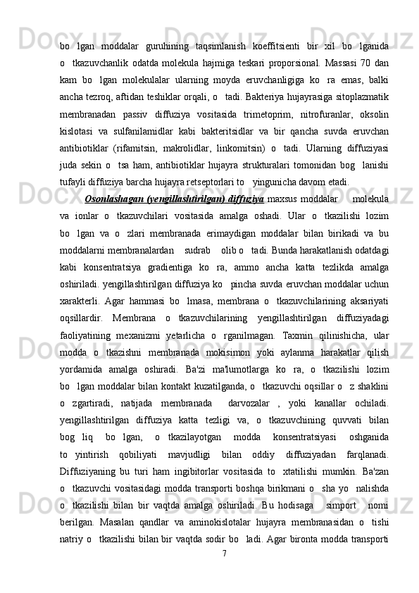 bo lgan   moddalar   guruhining   taqsimlanish   koeffitsienti   bir   xil   bo lganida 
o tkazuvchanlik   odatda   molekula   hajmiga   teskari   proporsional.   Massasi   70   dan

kam   bo lgan   molekulalar   ularning   moyda   eruvchanligiga   ko ra   emas,   balki	
 
ancha tezroq, aftidan teshiklar orqali, o tadi. Bakteriya hujayrasiga sitoplazmatik	

membranadan   passiv   diffuziya   vositasida   trimetoprim,   nitrofuranlar,   oksolin
kislotasi   va   sulfanilamidlar   kabi   bakteritsidlar   va   bir   qancha   suvda   eruvchan
antibiotiklar   (rifamitsin,   makrolidlar,   linkomitsin)   o tadi.   Ularning   diffuziyasi	

juda   sekin   o tsa   ham,   antibiotiklar   hujayra   strukturalari   tomonidan   bog lanishi	
 
tufayli diffuziya barcha hujayra retseptorlari to yingunicha davom etadi.	

Osonlashagan (yengillashtirilgan)  diffuziya   maxsus  moddalar   molekula	

va   ionlar   o tkazuvchilari   vositasida   amalga   oshadi.   Ular   o tkazilishi   lozim	
 
bo lgan   va   o zlari   membranada   erimaydigan   moddalar   bilan   birikadi   va   bu	
 
moddalarni membranalardan  sudrab  olib o tadi. Bunda harakatlanish odatdagi	
  
kabi   konsentratsiya   gradientiga   ko ra,   ammo   ancha   katta   tezlikda   amalga	

oshiriladi. yengillashtirilgan diffuziya ko pincha suvda eruvchan moddalar uchun	

xarakterli.   Agar   hammasi   bo lmasa,   membrana   o tkazuvchilarining   aksariyati	
 
oqsillardir.   Membrana   o tkazuvchilarining   yengillashtirilgan   diffuziyadagi	

faoliyatining   mexanizmi   yetarlicha   o rganilmagan.   Taxmin   qilinishicha,   ular	

modda   o tkazishni   membranada   mokisimon   yoki   aylanma   harakatlar   qilish	

yordamida   amalga   oshiradi.   Ba'zi   ma'lumotlarga   ko ra,   o tkazilishi   lozim	
 
bo lgan moddalar bilan kontakt kuzatilganda, o tkazuvchi oqsillar o z shaklini	
  
o zgartiradi,   natijada   membranada   darvozalar ,   yoki   kanallar   ochiladi.
  
yengillashtirilgan   diffuziya   katta   tezligi   va,   o tkazuvchining   quvvati   bilan	

bog liq   bo lgan,   o tkazilayotgan   modda   konsentratsiyasi   oshganida	
  
to yintirish   qobiliyati   mavjudligi   bilan   oddiy   diffuziyadan   farqlanadi.	

Diffuziyaning   bu   turi   ham   ingibitorlar   vositasida   to xtatilishi   mumkin.   Ba'zan	

o tkazuvchi  vositasidagi  modda transporti boshqa birikmani o sha yo nalishda	
  
o tkazilishi   bilan   bir   vaqtda   amalga   oshiriladi.   Bu   hodisaga   simport   nomi
  
berilgan.   Masalan   qandlar   va   aminokislotalar   hujayra   membranasidan   o tishi	

natriy o tkazilishi bilan bir vaqtda sodir bo ladi. Agar bironta modda transporti	
 
7 