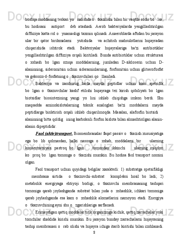 boshqa moddaning teskari yo nalishda o tkazilishi bilan bir vaqtda sodir bo lsa,  
bu   hodisani   antiport   deb   atashadi.   Aerob   bakteriyalarda   yengillashtirilgan	
 
diffuziya katta rol o ynamasligi taxmin qilinadi. Anaeroblarda aftidan bu jarayon	

ular   bir   qator   birikmalarni   yutishida   va   achitish   mahsulotlarini   hujayradan	
 
chiqarishida   ishtirok   etadi.   Bakteriyalar   hujayralariga   ba'zi   antibiotiklar
yengillashtirilgan   diffuziya   orqali   kiritiladi.   Bunda   antibiotiklar   uchun   strukturasi
o xshash   bo lgan   ozuqa   moddalarning,   jumladan   D-sikloserin   uchun   D-	
 
alaninning,   sideromitsin   uchun   sideraminlarning,   fosfomitsin   uchun   glitserofosfat
va geksozo-6-fosfatning o tkazuvchilari qo llaniladi.	
 
Bakteriya   va   zamburug larda   mayda   peptidlar   uchun   kam   spetsifik	

bo lgan   o tkazuvchilar   kashf   etilishi   hujayraga   tez   kirish   qobiliyati   bo lgan	
  
biotsidlar   biosintezining   yangi   yo lini   ishlab   chiqishga   imkon   berdi.   Shu	

maqsadda   aminokislotalarning   toksik   analoglari   ba'zi   moddalarni   mayda
peptidlarga   biriktirish   orqali   ishlab   chiqarilmoqda.   Masalan,   alafosfin   biotsidi  	

alaninning bitta qoldig ining karboksili fosfon kislota bilan almashtirilgan alanin-	

alanin dipeptididir.
Faol (aktiv)transport    .     Biomembranalar faqat passiv o tkazish xususiyatiga	

ega   bo lib   qolmasdan,   balki   nasosga   o xshab,   moddalarni   bir     ularning	
  
konsentratsiyasi   pastroq   bo lgan     tomondan   ikkinchi     ularning   miqdori	
  
ko proq bo lgan tomonga o tkazishi  mumkin. Bu hodisa faol transport nomini	
  
olgan. 
Faol  transport  uchun  quyidagi   belgilar   xarakterli:   1)   substratga  spetsifikligi
  membrana   sirtida   o tkazuvchi-substrat   kompleksi   hosil   bo ladi;   2)	
    
metabolik   energiyaga   ehtiyoji   borligi;   o tkazuvchi   membrananing   tashqari	

tomoniga   qarab   joylashganda   substrat   bilan   juda   o xshashlik,   ichkari   tomoniga	

qarab   joylashganda   esa   kam   o xshashlik   alomatlarini   namoyon   etadi.   Energiya	

o tkazuvchining ayni shu o zgarishlariga sarflanadi. 	
 
Erimaydigan qattiq moddalar tirik organizmga kichik, qattiq zarrachalar yoki
tomchilar   shaklida   kirishi   mumkin.   Bu   jarayon   bunday   zarrachalarni   hujayraning
tashqi membranasi o rab olishi va hujayra ichiga itarib kiritishi bilan izohlanadi.	

8 