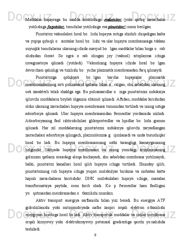 Moddalar   hujayraga   bu   usulda   kiritilishiga   endotsitoz   (yoki   qattiq   zarrachalar
yutilishiga  fagotsitoz , tomchilar yutilishiga esa  pinotsitoz ) nomi berilgan.
Pinotsitoz vakuolalari hosil bo lishi hujayra sirtiga shishib chiqadigan kalta	

va yupqa qobiqli o simtalar hosil bo lishi va ular hujayra membranasiga tekkan	
 
suyuqlik tomchilarini ularning ichida mavjud bo lgan moddalar bilan birga o rab	
 
olishidan   iborat.   So ngra   o rab   olingan   joy   (vakuol)   sitoplazma   ichiga	
 
invaginatsiya   qilinadi   (yutiladi).   Vakuolning   hujayra   ichida   hosil   bo lgan	

devorchasi qalinligi va tuzilishi bo yicha plazmatik membranadan farq qilmaydi.	

Pinotsitozga   qobiliyati   bo lgan   barcha   hujayralar   plazmatik	

membranalarining sirti polisaxarid qatlami bilan o ralgan, shu sababdan ularning	

usti  xarakterli  tolali  shaklga ega. Bu polisaxaridlar o ziga pinotsitozni  induksiya	

qiluvchi moddalarni boylab olganini ehtimol qilinadi. Aftidan, moddalar kirishidan
oldin ularning zarrachalari hujayra membranasi tomonidan tortiladi va uning ustiga
adsorbsiya   qilinadi.   Ular   hujayra   membranasidan   fermentlar   yordamida   uziladi.
Adsorbsiyaning   faol   ishtirokchilari   glikoproteidlar   va   lipidlar   bo lishi   gumon	

qilinadi.   Har   xil   moddalarning   pinotsitozni   induksiya   qiluvchi   zaryadlangan
zarrachalari adsorbsiya qilingach, plazmolemma g ijimlanadi va unda burushiqlar	

hosil   bo ladi.   Bu   hujayra   membranasining   ustki   tarangligi   kamayganining	

belgisidir.   Natijada   hujayra   membranasi   va   uning   yonidagi   sitoplazmaning
gelsimon qatlami orasidagi aloqa kuchayadi, shu sababdan membrana yirtilmaydi,
balki,   pinotsitoz   kanallari   hosil   qilib   hujayra   ichiga   tortiladi.   Shunday   qilib,
pinotsitozning   roli   hujayra   ichiga   yuqori   molekulyar   birikma   va   nisbatan   katta
hajmli   zarrachalarni   kiritishdir.   DNK   molekulalari   hujayri   ichiga,   masalan
transformatsiya   paytida,   oson   kirib   oladi.   Ko p   fermentlar   ham   faolligini	

yo qotmasdan membranadan o tkazilishi mumkin.	
 
Aktiv   transport   energiya   sarflanishi   bilan   yuz   beradi.   Bu   energiya   ATF
gidrolizlanishi   yoki   mitoxondriyada   nafas   zanjiri   orqali   elektron   o tkazilishi	

energiyasi hisobiga hosil bo ladi. Aktiv transportda moddalar va ionlar membrana	

orqali   kimyoviy   yoki   elektrokimyoviy   potensial   gradientiga   qarshi   yo nalishda	

tashiladi. 
9 