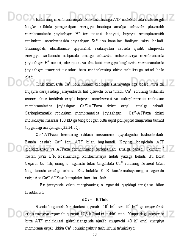 Ionlarning membrana orqali aktiv tashilishiga ATF molekulasida makroergik
bog lar   sifatida   jamg arilgan   energiya   hisobiga   amalga   oshuvchi   plazmatik 
membranalarda   joylashgan   H +
  ion   nasosi   faoliyati,   hujayra   sarkoplazmatik
retikulumi   membranasida   joylashgan   Sa 2+
  ion   kanallari   faoliyati   misol   bo ladi.	

Shuningdek,   oksidlanish-   qaytarilish   reaksiyalari   asosida   ajralib   chiquvchi
energiya   sarflanishi   natijasida   amalga   oshuvchi   mitoxondriya   membranasida
joylashgan   H +
  nasosi,   xloroplast   va   shu   kabi   energiya   bog lovchi   membranalarda	

joylashgan   transport   tizimlari   ham   moddalarning   aktiv   tashilishiga   misol   bo la	

oladi.
Tirik   tizimlarda   Ca 2+
  ioni   muhim   biologik   ahamiyatga   ega   bo lib,   turli   xil	

hujayra darajasidagi  jarayonlarda hal qiluvchi o rin tutadi. Ca	
 2+
  ionining tashilishi
asosan   aktiv   tashilish   orqali   hujayra   membranasi   va   sarkoplazmatik   retikulum
membranalarida   joylashgan   Ca 2+
-ATFaza   tizimi   orqali   amalga   oshadi.
Sarkoplazmatik   retikulum   membranasida   joylashgan     Ca 2+
-ATFaza   tizimi
molekulyar massasi 100 kD ga teng bo lgan bitta oqsil polipeptid zanjiridan tashkil	

topganligi aniqlangan[33,34,36]. 
Ca 2+
-ATFaza   tizimining   ishlash   mexanizmi   quyidagicha   tushuntiriladi.
Bunda   dastlab   Ca 2+
  ioni   ATF   bilan   bog lanadi.   Keyingi   bosqichda   ATF	

gidrolizlanadi   va   ATFaza   fermentining   fosforlanishi   amalga   oshadi.   Ferment  	

fosfat,   ya'ni   E R   ko rinishdagi   konformatsiya   holati   yuzaga   keladi.  	
	 Bu   holat
beqaror   bo lib,   uning   o zgarishi   bilan   birgalikda   Ca	
  2+
  ionining   ferment   bilan
bog lanishi   amalga   oshadi.   Shu   holatda   E R   konformatsiyaning   o zgarishi	
  
natijasida Ca 2+
-ATFaza kompleksi hosil bo ladi. 	

    Bu   jarayonda   erkin   energiyaning   o zgarishi   quyidagi   tenglama   bilan	

hisoblanadi:
dG
0  = - RTlnk
Bunda   boglanish   konstantasi   qiymati     10	
 7
  M -1
  dan   10 3
  M -1
  ga   ozgarishida	
erkin energiya ozgarishi qiymati 17,8 kJ/mol ni tashkil etadi. Yuqoridagi jarayonda	

bitta   ATF   molekulasi   gidrolizlanganda   ajralib   chiquvchi   40   kJ   /mol   energiya
membrana orqali ikkita  C a 2+
 ionining aktiv tashilishini ta'minlaydi. 
10 