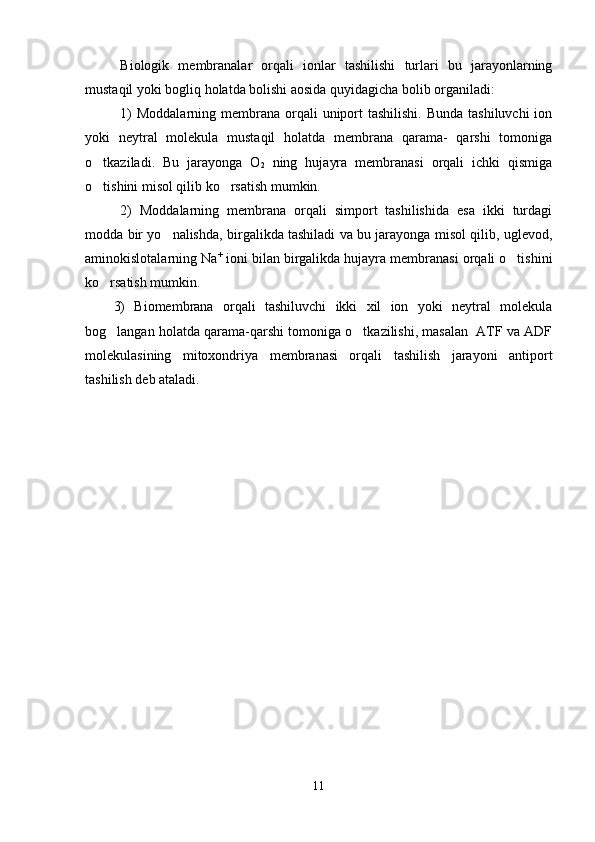 Biologik   membranalar   or q ali   ionlar   tashilishi   turlari   bu   jarayonlarning
mustaqil yoki bogliq holatda bolishi aosida quyidagicha bolib organiladi:   
1)  Moddalarning  membrana  orqali  uniport  tashilishi. Bunda  tashiluvchi  ion
yoki   neytral   molekula   mustaqil   holatda   membrana   qarama-   qarshi   tomoniga
o tkaziladi.   Bu   jarayonga   O	

2   ning   hujayra   membranasi   orqali   ichki   qismiga
o tishini misol qilib ko rsatish mumkin.
 
2)   Moddalarning   membrana   orqali   simport   tashilishida   esa   ikki   turdagi
modda bir yo nalishda, birgalikda tashiladi va bu jarayonga misol qilib, uglevod,	

aminokislotalarning Na +
 ioni bilan birgalikda hujayra membranasi orqali o tishini	

ko rsatish mumkin.	

3)   Biomembrana   orqali   tashiluvchi   ikki   xil   ion   yoki   neytral   molekula
bog langan holatda qarama-qarshi tomoniga o tkazilishi, masalan  ATF va ADF
 
molekulasining   mitoxondriya   membranasi   orqali   tashilish   jarayoni   antiport
tashilish deb ataladi.
11 