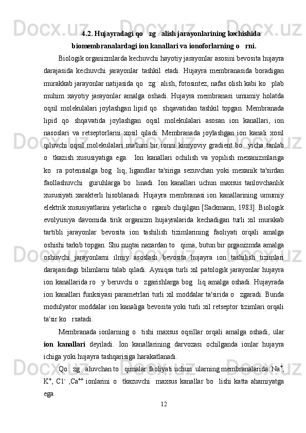 4.2.  Hujayradagi qo zg alish jarayonlarining kechishida 
biomembranalardagi ion kanallari  va   ionoforlarning   o rni.	

Biologik organizmlarda kechuvchi hayotiy jarayonlar asosini bevosita hujayra
darajasida   kechuvchi   jarayonlar   tashkil   etadi.   Hujayra   membranasida   boradigan
murakkab jarayonlar natijasida qo zg alish, fotosintez, nafas olish kabi ko plab	
  
muhim   xayotiy   jarayonlar   amalga   oshadi.   Hujayra   membranasi   umumiy   holatda
oqsil   molekulalari   joylashgan   lipid   qo shqavatidan   tashkil   topgan.   Membranada	

lipid   qo shqavatida   joylashgan   oqsil   molekulalari   asosan   ion   kanallari,   ion	

nasoslari   va   retseptorlarni   xosil   qiladi.   Membranada   joylashgan   ion   kanali   xosil
qiluvchi   oqsil   molekulalari   ma'lum   bir   ionni   kimyoviy   gradient   bo yicha   tanlab	

o tkazish   xususiyatiga   ega.     Ion   kanallari   ochilish   va   yopilish   mexanizmlariga	

ko ra   potensialga   bog liq,   ligandlar   ta'siriga   sezuvchan   yoki   mexanik   ta'sirdan
 
faollashuvchi     guruhlarga   bo linadi.   Ion   kanallari   uchun   maxsus   tanlovchanlik	

xususiyati   xarakterli   hisoblanadi.   Hujayra   membranasi   ion   kanallarining   umumiy
elektrik xususiyatlarini yetarlicha o rganib chiqilgan [Sackmann, 1983]. Biologik	

evolyusiya   davomida   tirik   organizm   hujayralarida   kechadigan   turli   xil   murakab
tartibli   jarayonlar   bevosita   ion   tashilish   tizimlarining   faoliyati   orqali   amalga
oshishi tarkib topgan. Shu nuqtai nazardan to qima, butun bir organizmda amalga	

oshuvchi   jarayonlarni   ilmiy   asoslash   bevosita   hujayra   ion   tashilish   tizimlari
darajasidagi   bilimlarni   talab  qiladi.   Ayniqsa   turli   xil   patologik  jarayonlar   hujayra
ion kanallarida ro y beruvchi o zgarishlarga bog liq amalga oshadi. Hujayrada	
  
ion kanallari funksiyasi parametrlari turli xil moddalar ta'sirida o zgaradi. Bunda	

modulyator moddalar ion kanaliga bevosita yoki turli xil retseptor tizimlari orqali
ta'sir ko rsatadi. 	

Membranada   ionlarning   o tishi   maxsus   oqsillar   orqali   amalga   oshadi,   ular	

ion   kanallari   deyiladi.   Ion   kanallarining   darvozasi   ochilganda   ionlar   hujayra
ichiga yoki hujayra tashqarisiga harakatlanadi.
Qo zg aluvchan to qimalar faoliyati uchun  ularning membranalarida  Na	
   +
,
K +
,   C1 -
  ,Ca ++
  ionlarini   o tkazuvchi     maxsus   kanallar   bo lishi   katta   ahamiyatga	
 
ega. 
12 