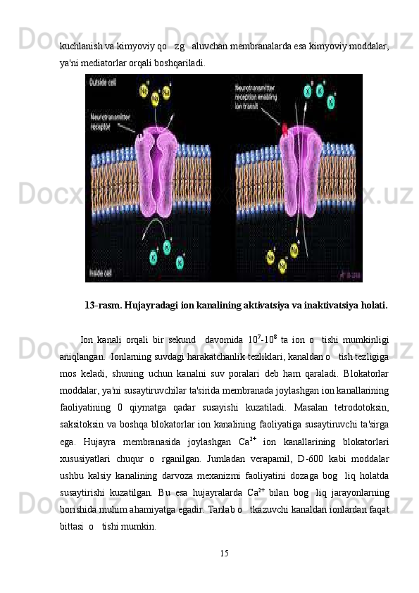 kuchlanish va kimyoviy qo zg aluvchan membranalarda esa kimyoviy moddalar, 
ya'ni mediatorlar orqali boshqariladi. 
13-rasm. Hujayradagi ion kanalining aktivatsiya va inaktivatsiya holati.
Ion   kanali   orqali   bir   sekund     davomida   10 7
-10 8
  ta   ion   o tishi   mumkinligi	

aniqlangan.  Ionlarning suvdagi harakatchanlik tezliklari, kanaldan o tish tezligiga	

mos   keladi,   shuning   uchun   kanalni   suv   poralari   deb   ham   qaraladi.   Blokatorlar
moddalar, ya'ni susaytiruvchilar ta'sirida membranada joylashgan ion kanallarining
faoliyatining   0   qiymatga   qadar   susayishi   kuzatiladi.   Masalan   tetrodotoksin,
saksitoksin   va boshqa   blokatorlar  ion  kanalining faoliyatiga  susaytiruvchi   ta'sirga
ega.   Hujayra   membranasida   joylashgan   Ca 2+
  ion   kanallarining   blokatorlari
xususiyatlari   chuqur   o rganilgan.   Jumladan   verapamil,   D-600   kabi   moddalar	

ushbu   kalsiy   kanalining   darvoza   mexanizmi   faoliyatini   dozaga   bog liq   holatda	

susaytirishi   kuzatilgan.   Bu   esa   hujayralarda   Ca 2+  
bilan   bog liq   jarayonlarning	

borishida muhim ahamiyatga egadir. Tanlab o tkazuvchi kanaldan ionlardan faqat	

bittasi  o tishi mumkin. 	

15 