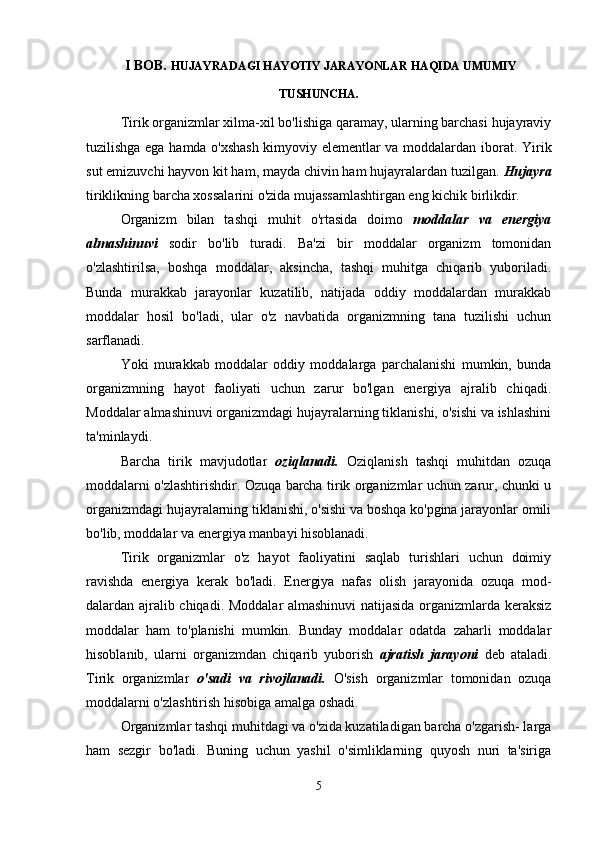   I BOB.  HUJAYRADAGI HAYOTIY JARAYONLAR HAQIDA UMUMIY
TUSHUNCHA.
Tirik organizmlar xilma-xil bo'lishiga qaramay, ularning barchasi hujayraviy
tuzilishga ega hamda o'xshash kimyoviy elementlar va moddalardan iborat.   Yirik
sut emizuvchi hayvon kit ham, mayda chivin ham hujayralardan tuzilgan.  Hujayra
tiriklikning barcha xossalarini o'zida mujassamlashtirgan eng kichik birlikdir.
Organizm   bilan   tashqi   muhit   o'rtasida   doimo   moddalar   va   energiya
almashinuvi   sodir   bo'lib   turadi.   Ba'zi   bir   moddalar   organizm   tomonidan
o'zlashtirilsa,   boshqa   moddalar,   aksincha,   tashqi   muhitga   chiqarib   yuboriladi.
Bunda   murakkab   jarayonlar   kuzatilib,   natijada   oddiy   moddalardan   murakkab
moddalar   hosil   bo'ladi,   ular   o'z   navbatida   organizmning   tana   tuzilishi   uchun
sarflanadi.
Yoki   murakkab   moddalar   oddiy   moddalarga   parchalanishi   mumkin,   bunda
organizmning   hayot   faoliyati   uchun   zarur   bo'lgan   energiya   ajralib   chiqadi.
Moddalar almashinuvi organizmdagi hujayralarning tiklanishi, o'sishi va ishlashini
ta'minlaydi.
Barcha   tirik   mavjudotlar   oziqlanadi.   Oziqlanish   tashqi   muhitdan   ozuqa
moddalarni o'zlashtirishdir. Ozuqa barcha tirik organizmlar uchun zarur, chunki u
organizmdagi hujayralarning tiklanishi, o'sishi va boshqa ko'pgina jarayonlar omili
bo'lib, moddalar va energiya manbayi hisoblanadi.
Tirik   organizmlar   o'z   hayot   faoliyatini   saqlab   turishlari   uchun   doimiy
ravishda   energiya   kerak   bo'ladi.   Energiya   nafas   olish   jarayonida   ozuqa   mod -
dalardan ajralib chiqadi. Moddalar almashinuvi natijasida organizmlarda keraksiz
moddalar   ham   to'planishi   mumkin.   Bunday   moddalar   odatda   zaharli   moddalar
hisoblanib,   ularni   organizmdan   chiqarib   yuborish   ajratish   jarayoni   deb   ataladi.
Tirik   organizmlar   o'sadi   va   rivojlanadi.   O'sish   organizmlar   tomonidan   ozuqa
moddalarni o'zlashtirish hisobiga amalga oshadi.
Organizmlar tashqi muhitdagi va o'zida kuzatiladigan barcha o'zgarish- larga
ham   sezgir   bo'ladi.   Buning   uchun   yashil   o'simliklarning   quyosh   nuri   ta'siriga
5 