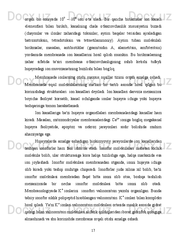 orqali   bir   soniyada   10 7
  –   10 8
  ion   o ta   oladi.   Bir   qancha   birikmalar   ion   kanali
elementlari   bilan   birikib,   kanalning   chala   o tkazuvchanlik   xususiyatini   buzadi	

(chayonlar   va   ilonlar   zaharidagi   toksinlar,   ayrim   baqalar   terisidan   ajraladigan
batroxotoksin,   tetradotoksin   va   tetraetilammoniy).   Ayrim   tuban   molekulali
birikmalar,   masalan,   antibiotiklar   (gramitsidin   A,   alametitsin,   amfoteritsin)
yordamida   membranada   ion   kanallarini   hosil   qilish   mumkin.   Bu   birikmalarning
zahar   sifatida   ta'siri   membrana   o tkazuvchanligining   oshib   ketishi   tufayli	

hujayradagi ion muvozanatining buzilishi bilan bog liq. 	

Membranada  ionlarning  otishi  maxsus  oqsillar  tizimi  orqali   amalga  oshadi.	

Membranada   oqsil   molekulalarining   ma'lum   bir   tartib   asosida   hosil   qilgan   bu
korinishdagi strukturalari   ion kanallari deyiladi. Ion kanallari darvoza mexanizmi	

boyicha   faoliyat   korsatib,   kanal   ochilganda   ionlar   hujayra   ichiga   yoki   hujayra
 
tashqarisiga tomon harakatlanadi.
Ion   kanallariga   ba'zi   hujayra   organellalari   membranalaridagi   kanallar   ham
kiradi.   Masalan, mitoxondriyalar membranalaridagi   C a 2+
  ioniga bogliq megakanal	

hujayra   faoliyatida,   apoptoz   va   nekroz   jarayonlari   sodir   bolishida   muhim

ahamiyatga ega.
Hujayralarda   amalga   oshadigan   biokimyoviy   jarayonlarda   ion   kanallaridan
tashqari   ionoforlar   ham   faol   ishtirok   etadi .   Ionofor   molekulalari   nisbatan   kichik
molekula  bolib,  ular  strukturasiga   kora  halqa   tuzilishga  ega,  halqa   markazida   esa	
 
ion   joylashadi.   Ionofor   molekulasi   membranadan   otganda,   ionni   hujayra   ichiga	

olib   kiradi   yoki   tashqi   muhitga   chiqaradi.   Ionoforlar   juda   xilma   xil   bolib,   ba'zi	

ionofor   molekulasi   membradan   faqat   bitta   ionni   olib   otsa,   boshqa   tashilish	

mexanizmida   bir   necha   ionofor   molekulasi   bitta   ionni   olib   otadi.	

Membranologiyada   K +
  ionlarini     ionofori   valinomitsin   yaxshi   organilgan.   Bunda	

tabiiy ionofor siklik polipeptid hisoblangan valinomitsin  K +
 ionlari bilan kompleks
hosil qiladi. Ya'ni K +
 ionlari valinomitsin molekulasi ortasida moslik asosida gidrat	

qobigi bilan valinomitsin molekulasi alifatik qoldiqlaridan iborat gidrofob qobigiga	
 
almashinadi va shu korinishda membrana orqali otishi amalga oshadi.	
 
17 