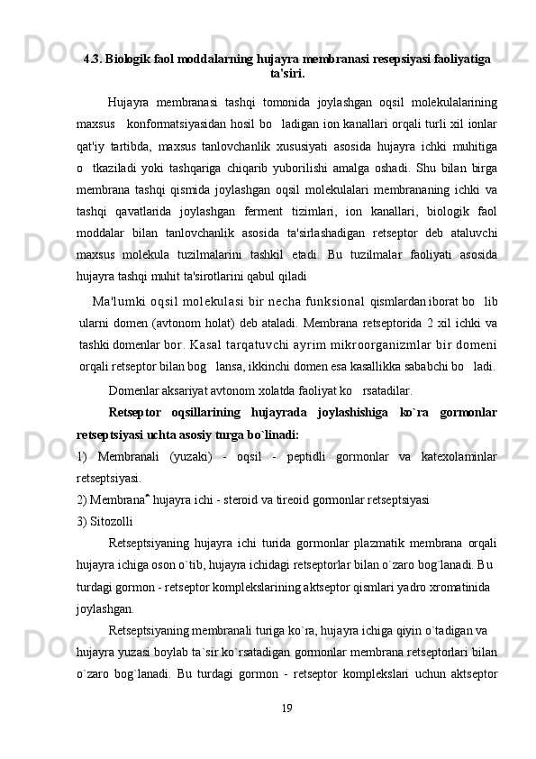 4.3. Biologik faol moddalarning hujayra membranasi resepsiyasi faoliyatiga
ta'siri.
Hujayra   membranasi   tashqi   tomonida   joylashgan   oqsil   molekulalarining
maxsus     konformatsiyasidan hosil bo ladigan ion kanallari orqali turli xil ionlar
qat'iy   tartibda,   maxsus   tanlovchanlik   xususiyati   asosida   hujayra   ichki   muhitiga
o tkaziladi   yoki   tashqariga   chiqarib   yuborilishi   amalga   oshadi.   Shu   bilan   birga	

membrana   tashqi   qismida   joylashgan   oqsil   molekulalari   membrananing   ichki   va
tashqi   qavatlarida   joylashgan   ferment   tizimlari,   ion   kanallari,   biologik   faol
moddalar   bilan   tanlovchanlik   asosida   ta'sirlashadigan   retseptor   deb   ataluvchi
maxsus   molekula   tuzilmalarini   tashkil   etadi.   Bu   tuzilmalar   faoliyati   asosida
hujayra tashqi muhit ta'sirotlarini qabul qiladi
Ma 'l um ki   oq si l   m ol ek ul as i   b i r   ne ch a   f u nk si on al   qismlardan iborat bo lib	

ularni   domen   (avtonom   holat)   deb   ataladi.   Membrana   retseptorida   2   xil   ichki   va
tashki domenlar  bor .   Ka sa l   t ar qa t u vc hi   ayr i m   m i kr oor ga ni zm l ar   b i r   do m e ni
orqali retseptor bilan bog lansa, ikkinchi domen esa kasallikka sababchi bo ladi.	
 
Domenlar aksariyat avtonom xolatda faoliyat ko rsatadilar.	

Retseptor   oqsillarining   hujayrada   joylashishiga   ko`ra   gormonlar
retseptsiyasi uchta asosiy turga bo`linadi:
1)   Membranali   (yuzaki)   -   oqsil   -   peptidli   gormonlar   va   katexolaminlar
retseptsiyasi.
2) Membrana  hujayra ichi - steroid va tireoid gormonlar retseptsiyasi	

3) Sitozolli
Retseptsiyaning   hujayra   ichi   turida   gormonlar   plazmatik   membrana   orqali
hujayra ichiga oson o`tib, hujayra ichidagi retseptorlar bilan o`zaro bog`lanadi. Bu
turdagi gormon - retseptor komplekslarining aktseptor qismlari yadro xromatinida
joylashgan.
Retseptsiyaning membranali turiga ko`ra, hujayra ichiga qiyin o`tadigan va
hujayra yuzasi boylab ta`sir ko`rsatadigan gormonlar membrana retseptorlari bilan
o`zaro   bog`lanadi.   Bu   turdagi   gormon   -   retseptor   komplekslari   uchun   aktseptor
19 