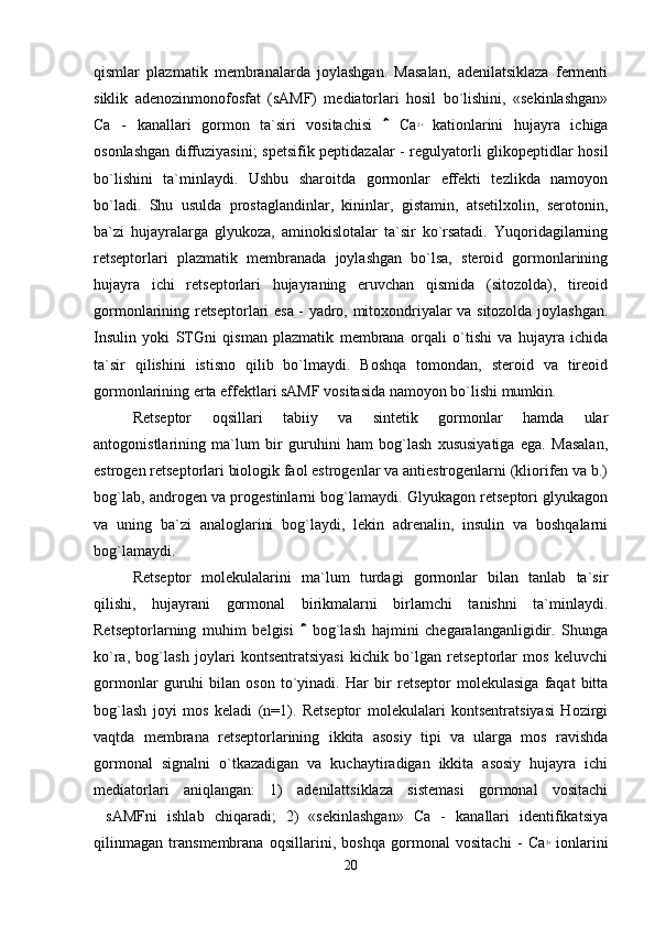 qismlar   plazmatik   membranalarda   joylashgan.   Masalan,   adenilatsiklaza   fermenti
siklik   adenozinmonofosfat   (sAMF)   mediatorlari   hosil   bo`lishini,   «sekinlashgan»
Ca   -   kanallari   gormon   ta`siri   vositachisi     Ca 2+
  kationlarini   hujayra   ichiga
osonlashgan diffuziyasini; spetsifik peptidazalar - regulyatorli glikopeptidlar hosil
bo`lishini   ta`minlaydi.   Ushbu   sharoitda   gormonlar   effekti   tezlikda   namoyon
bo`ladi.   Shu   usulda   prostaglandinlar,   kininlar,   gistamin,   atsetilxolin,   serotonin,
ba`zi   hujayralarga   glyukoza,   aminokislotalar   ta`sir   ko`rsatadi.   Yuqoridagilarning
retseptorlari   plazmatik   membranada   joylashgan   bo`lsa,   steroid   gormonlarining
hujayra   ichi   retseptorlari   hujayraning   eruvchan   qismida   (sitozolda),   tireoid
gormonlarining retseptorlari esa - yadro, mitoxondriyalar va sitozolda joylashgan.
Insulin   yoki   STGni   qisman   plazmatik   membrana   orqali   o`tishi   va   hujayra   ichida
ta`sir   qilishini   istisno   qilib   bo`lmaydi.   Boshqa   tomondan,   steroid   va   tireoid
gormonlarining erta effektlari sAMF vositasida namoyon bo`lishi mumkin.
Retseptor   oqsillari   tabiiy   va   sintetik   gormonlar   hamda   ular
antogonistlarining   ma`lum   bir   guruhini   ham   bog`lash   xususiyatiga   ega.   Masalan,
estrogen retseptorlari biologik faol estrogenlar va antiestrogenlarni (kliorifen va b.)
bog`lab, androgen va progestinlarni bog`lamaydi. Glyukagon retseptori glyukagon
va   uning   ba`zi   analoglarini   bog`laydi,   lekin   adrenalin,   insulin   va   boshqalarni
bog`lamaydi.
Retseptor   molekulalarini   ma`lum   turdagi   gormonlar   bilan   tanlab   ta`sir
qilishi,   hujayrani   gormonal   birikmalarni   birlamchi   tanishni   ta`minlaydi.
Retseptorlarning   muhim   belgisi     bog`lash   hajmini   chegaralanganligidir.   Shunga	

ko`ra,   bog`lash   joylari   kontsentratsiyasi   kichik   bo`lgan   retseptorlar   mos   keluvchi
gormonlar   guruhi   bilan   oson   to`yinadi.   Har   bir   retseptor   molekulasiga   faqat   bitta
bog`lash   joyi   mos   keladi   (n=1).   Retseptor   molekulalari   kontsentratsiyasi   Hozirgi
vaqtda   membrana   retseptorlarining   ikkita   asosiy   tipi   va   ularga   mos   ravishda
gormonal   signalni   o`tkazadigan   va   kuchaytiradigan   ikkita   asosiy   hujayra   ichi
mediatorlari   aniqlangan:   1)   adenilattsiklaza   sistemasi   gormonal   vositachi
sAMFni   ishlab   chiqaradi;   2)   «sekinlashgan»   Ca   -   kanallari   identifikatsiya	

qilinmagan   transmembrana   oqsillarini,   boshqa   gormonal   vositachi   -   Ca 2+
  ionlarini
20 