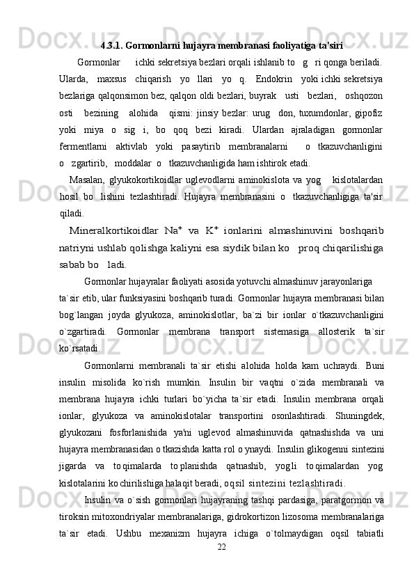 4. 3 .1. Gormonlarni hujayra membranasi faoliyatiga ta'siri
   Gormonlar      ichki sekretsiya bezlari orqali ishlanib to g ri qonga beriladi. 
Ularda,     maxsus     chiqarish     yo llari     yo q.     Endokrin     yoki ichki sekretsiya	
 
bezlariga qalqonsimon bez, qalqon oldi bezlari, buyrak   usti   bezlari,   oshqozon
osti       bezining       alohida       qismi:   jinsiy   bezlar:   urug don,   tuxumdonlar,   gipofiz	

yoki   miya   o sig i,   bo qoq   bezi   kiradi.   Ulardan   ajraladigan   gormonlar	
  
fermentlarni   aktivlab   yoki   pasaytirib   membranalarni     o tkazuvchanligini	

o zgartirib,   moddalar  o tkazuvchanligida ham ishtirok etadi.	
 
Masalan,   glyukokortikoidlar   uglevodlarni   aminokislota   va   yog   kislotalardan	

hosil   bo lishini   tezlashtiradi.   Hujayra   membranasini   o tkazuvchanligiga   ta'sir	
 
qiladi.	
Mineralkortikoidlar   Na	+  va   K	+  ionlarini   almashinuvini   boshqarib	
natriyni ushlab qolishga kaliyni esa siydik bilan ko proq chiqarilishiga		
sabab bo ladi.	
Gormonlar hujayralar faoliyati asosida yotuvchi almashinuv jarayonlariga
ta`sir etib, ular funksiyasini boshqarib turadi. Gormonlar hujayra membranasi bilan
bog`langan   joyda   glyukoza,   aminokislotlar,   ba`zi   bir   ionlar   o`tkazuvchanligini
o`zgartiradi.   Gormonlar   membrana   transport   sistemasiga   allosterik   ta`sir
ko`rsatadi. 
Gormonlarni   membranali   ta`sir   etishi   alohida   holda   kam   uchraydi.   Buni
insulin   misolida   ko`rish   mumkin.   Insulin   bir   vaqtni   o`zida   membranali   va
membrana   hujayra   ichki   turlari   bo`yicha   ta`sir   etadi.   Insulin   membrana   orqali
ionlar,   glyukoza   va   aminokislotalar   transportini   osonlashtiradi.   Shuningdek,
glyukozani   fosforlanishida   ya'ni   uglevod   almashinuvida   qatnashishda   va   uni
hujayra membranasidan o tkazishda katta rol o ynaydi.  	
  Insulin glikogenni sintezini
jigarda   va   to qimalarda   to planishda   qatnashib,   yog li   to qimalardan   yog	
    
kislotalarini ko chirilishiga halaqit beradi, 
 oq si l  s i n t e zi ni   t e zl as ht i r ad i .
Insulin   va   o`sish   gormonlari   hujayraning   tashqi   pardasiga,   paratgormon   va
tiroksin mitoxondriyalar membranalariga, gidrokortizon lizosoma membranalariga
ta`sir   etadi.   Ushbu   mexanizm   hujayra   ichiga   o`tolmaydigan   oqsil   tabiatli
22 