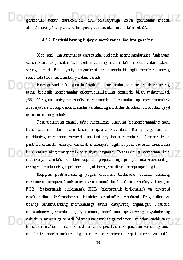 gormonlar   uchun   xarakterlidir.   Shu   xususiyatiga   ko`ra   gormonlar   modda
almashinuviga hujayra ichki kimyoviy vositachilari orqali ta`sir etadilar.
4.3.2.   Pestitsidlarning  hujayra membranasi faoliyatiga ta'siri
 
Kop   sonli   ma'lumotlarga   qaraganda,   biologik   membranalarning   funksiyasi
va   struktura   ozgarishlari   turli   pestitsidlarning   muhim   ta'sir   mexanizmlari   tufayli	

yuzaga   keladi.   Bu   hayotiy   jarayonlarni   ta'minlashda   biologik   membranalarning
rolini tola tokis tushunishda yordam beradi.	
 
Hozirgi   vaqtda   kopgina   biologik   faol   birikmalar,   xususan,   pestitsidlarning	

ta'siri   biologik   membranalar   otkazuvchanligining   ozgarishi   bilan   tushuntiriladi	
 
(33).   Kopgina   tabiiy   va   sun'iy   membranafaol   birikmalarning   membranoaktiv	

xususiyatlari biologik membranalar va ularning modellarida otkazuvchanlikni qayd	

qilish orqali organiladi. 	

Pestitsidlarning   zaharli   ta'sir   mexanizmi   ularning   biomembrananing   qosh	

lipid   qatlami   bilan   ozaro   ta'siri   natijasida   kuzatiladi.   Bu   qoidaga   binoan,	

moddaning   membrana   yuzasida   sorilishi   roy   berib,   membrana   fermenti   bilan	
 
pestitsid   ortasida   reaksiya   kirishish   imkoniyati   tugiladi,   yoki   bevosita   membran	
  a
lipid   qatlamining   transportlik   xususiyati   ozgaradi.   Pestitsidning   membrana   lipid	

matriksiga ozaro ta'sir xarakteri kopincha preparatning lipid qatlamda eruvchanligi,	
 
uning molekulasining dipol momenti, olchami, shakli va boshqalarga bogliq.  	
 
Kopgina   pestitsidlarning   yogda   eruvchan   birikmalar   bolishi,   ularning	
  
membrana qoshqavat lipidi bilan ozaro samarali boglanishini ta'minlaydi. Kopgina	
   
FO B   ( fosfoorganik   birikmalar ),   XO B   ( xlororganik   birikmalar )   va   piretroid
insektitsidlar,   fenilmochevina   hosilalari-gerbitsidlar,   imidazol   fungitsidlar   va
boshqa   birikmalarning   membnalarga   ta'siri   chuqurroq   organilgan.   Pestitsid	

molekulasining   membranaga   yopishishi,   membrana   lipidlarining   suyulishining
oshishi bilan amalga oshadi. Membrana suyulishiga xolesterin miqdori kuchli ta'sir
korsatishi   ma'lum.     Blaziak   fosfororganik   pestitsid   metilparation   va   uning   bosh	

metaboliti   metilparaoksonning   eritrotsit   membranasi   orqali   xlorid   va   sulfat
23 