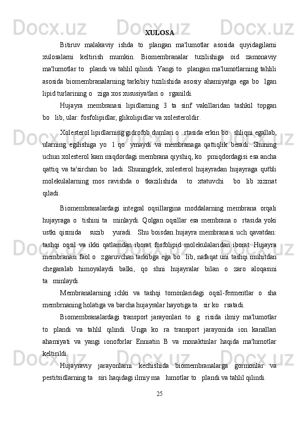 XULOSA
Bitiruv   malakaviy   ishda   to plangan   ma'lumotlar   asosida   quyidagilarni
xulosalarni   keltirish   mumkin.   Biomembranalar   tuzilishiga   oid   zamonaviy
ma'lumotlar to plandi va tahlil qilindi. Yangi to plangan ma'lumotlarning tahlili	
 
asosida   biomembranalarning   tarkibiy   tuzilishida   asosiy   ahamiyatga   ega   bo lgan	

lipid turlarining o ziga xos xususiyatlari o rganildi. 	
 
Hujayra   membranasi   lipidlarning   3   ta   sinf   vakillaridan   tashkil   topgan
bo lib, ular: fosfolipidlar, glikolipidlar va xolesteroldir	
 .
Xolesterol lipidlarning gidrofob dumlari o rtasida erkin bo shliqni egallab,	
 
ularning   egilishiga   yo l   qo ymaydi   va   membranaga   qattiqlik   beradi.   Shuning	
 
uchun xolesterol kam miqdordagi membrana qiyshiq, ko pmiqdordagisi esa ancha	

qattiq   va   ta'sirchan   bo ladi.   Shuningdek,   xolesterol   hujayradan   hujayraga   qutbli	

molekulalarning   mos   ravishda   o tkazilishida   to xtatuvchi   bo lib   xizmat	
    
qiladi.
Biomembranalardagi   integral   oqsillargina   moddalarning   membrana   orqali
hujayraga   o tishini   ta minlaydi.   Qolgan   oqsillar   esa   membrana   o rtasida   yoki	
  
ustki   qismida   suzib   yuradi.     Shu   boisdan   hujayra   membranasi   uch   qavatdan:	
 
tashqi   oqsil   va   ikki   qatlamdan   iborat   fosfolipid   molekulalaridan   iborat.   Hujayra
membranasi faol o zgaruvchan tarkibga ega bo lib, nafaqat uni tashqi muhitdan	
 
chegaralab   himoyalaydi   balki,   qo shni   hujayralar   bilan   o zaro   aloqasini	
 
ta minlaydi.	

Membranalarning   ichki   va   tashqi   tomonlaridagi   oqsil-fermentlar   o sha	

membr naning  holatiga va barcha hujayralar hayotiga ta sir ko rsatadi.	
 
Biomembranalardagi   transport   jarayonlari   to g risida   ilmiy   ma'lumotlar	
 
to plandi   va   tahlil   qilindi.   Unga   ko ra   transport   jarayonida   ion   kanallari	
 
ahamiyati   va   yangi   ionoforlar   Enniatin   B   va   monaktinlar   haqida   ma'lumotlar
keltirildi. 
Hujayraviy   jarayonlarni   kechishida   biomembranalarga   gormonlar   va
pestitsidlarning ta siri haqidagi ilmiy ma lumotlar to plandi va tahlil qilindi.	
  
25 