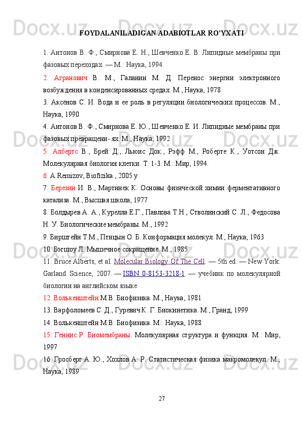 FOYDALANILADIGAN ADABIOTLAR RO’YXATI
1. Антонов В. Ф., Смирнова Е. Н., Шевченко Е. В.   Липидные мембраны при
фазовых переходах.   —   М.: Наука, 1994.
2.   Агранович   В.   М.,   Галанин   М.   Д.   Перенос   энергии   электронного
возбуждения в конденсированных средах. М., Наука, 1978 
3.   Аксёнов   С.   И.  Вода   и  ее   роль   в   регуляции   биологических   процессов.   М.,
Наука, 1990 
4.  Антонов В. Ф., Смирнова Е. Ю., Шевченко Е. И. Липидные мембраны при
фазовых превращени- ях. М., Наука, 1992 
5.   Албертс   В.,   Брей   Д.,   Льюис   Док.,   Рэфф   М.,   Роберте   К.,   Уотсон   Дж.
Молекулярная биология клетки. Т. 1-3. М.: Мир, 1994. 
6.  A.Remizov,  Biofizika .,   2005 y
7.   Березин   И.   В.,   Мартинек   К.   Основы   физической   химии   ферментативного
катализа. М., Высшая школа, 1977
8.  Болдырев А. А., Курелла Е.Г., Павлова Т.Н., Стволинский С. Л., Федосова
Н. У. Биологические мембраны. М., 1992
9.  Бирштейн Т.М., Птицын О. Б. Конформация молекул. М., Наука, 1963 
10.  Бэгшоу Л. Мышечное сокращение. М., 1985 
11.  Bruce Alberts, et al.   Molecular        Biology        Of        The        Cell    .   — 5 th   ed .   —  New   York :
Garland   Science ,   2007.   —   ISBN      0-8153-3218-1    .   —   учебник   по   молекулярной
биологии на английском языке
12. Волькенштейн  М.В. Биофизика. М., Наука, 1981 
13. Варфоломеев С. Д., Гуревич К. Г. Биокинетика. М., Гранд, 1999
14.  Волькенштейн М.В. Биофизика. М.: Наука, 1988 
15.   Геннис   Р.   Биомембраны .   Молекулярная   структура   и   функция.   М.:   Мир,
1997 
16.   Гросберг А. Ю., Хохлов А. Р. Статистическая физика макромолекул. М.,
Наука, 1989 
27 