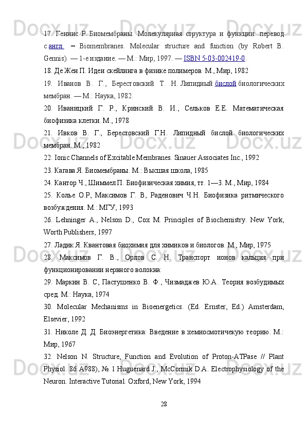 17.   Геннис   Р.   Биомембраны.   Молекулярная   структура   и   функции:   перевод
с   англ.     =   Biomembranes.   Molecular   structure   and   function   (by   Robert   B.
Gennis).   — 1- е   издание .   —   М .:  Мир , 1997.   —   ISBN 5-03-002419-0 .
18.  Де Жен П. Идеи скейлинга в физике полимеров. М., Мир, 1982 
19.   Иванов   В.   Г.,   Берестовский   Т.   Н.   Липидный   бислой   биологических
мембран.   —   М.: Наука, 1982.
20.   Иваницкий   Г.   Р.,   Кринский   В.   И.,   Сельков   Е.Е.   Математическая
биофизика клетки. М., 1978 
21.   Ивков   В.   Г.,   Берестовский   Г.Н.   Липидный   бислой   биологических
мембран. М., 1982 
22.  Ionic Channels of Excitable Membranes. Sinauer Associates Inc., 1992 
23.  Кагава Я. Биомембраны. М.: Высшая школа, 1985
24.  Кантор Ч., Шиммел П. Биофизическая химия, тт. 1—3. М., Мир, 1984 
25.   Колье   О.Р,   Максимов   Г.   В,   Раденович   Ч.Н.   Биофизика   ритмического
возбуждения. М.: МГУ, 1993 
26 .   Lehninger   A.,   Nelson   D.,   Cox   M.   Principles   of   Biochemistry.   New   York,
Worth Publishers, 1997 
27.  Ладик Я. Квантовая биохимия для химиков и биологов. М., Мир, 1975 
28.   Максимов   Г.   В.,   Орлов   С.   Н.   Транспорт   ионов   кальция   при
функционировании нервного волокна: 
29.   Маркин   В.   С,   Пастушенко   В.   Ф.,   Чизмаджев   Ю.А.   Теория   возбудимых
сред. М.: Наука, 1974
30.   Molecular   Mechanisms   in   Bioenergetics.   (Ed.   Ernster,   Ed.)   Amsterdam,
Elsevier, 1992 
31.   Николе   Д.   Д.   Биоэнергетика:   Введение   в   хемиосмотичекую   теорию.   М.:
Мир, 1967 
32.   Nelson   N.   Structure,   Function   and   Evolution   of   Proton-ATPase   //   Plant
Physiol. 86 A988), № 1 Huguenard J., McCormik D.A. Electrophysiology of the
Neuron. Interactive Tutorial. Oxford, New York, 1994 
28 