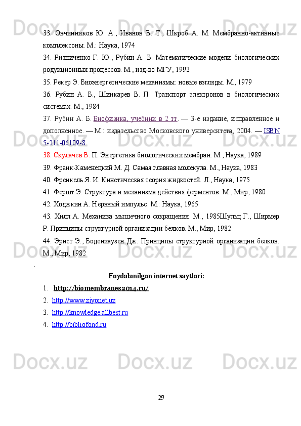 33.   Овчинников   Ю.   А.,   Иванов   В.   Т.,   Шкроб   А.   М.   Мембранно-активные
комплексоны. М.: Наука, 1974 
34.   Ризниченко   Г.   Ю.,   Рубин   А.   Б.   Математические   модели   биологических
родукционных процессов. М., изд-во МГУ, 1993 
35.  Рекер Э. Биоэнергетические механизмы: новые взгляды. М., 1979 
36.   Рубин   А.   Б.,   Шинкарев   В.   П.   Транспорт   электронов   в   биологических
системах. М., 1984 
37.   Рубин   А.   Б.   Биофизика,   учебник   в   2   тт .   —   3-е   издание,   исправленное   и
дополненное.   —   М.:   издательство   Московского   университета,   2004.   —   ISBN
5-211-06109-8 .
38.  Скулачев В.  П. Энергетика биологических мембран. М., Наука, 1989 
39.  Франк-Каменецкий М. Д. Самая главная молекула. М., Наука, 1983 
40.  Френкель Я. И. Кинетическая теория жидкостей. Л., Наука, 1975 
41. Фершт Э. Структура и механизма действия ферментов. М., Мир, 1980 
42.  Ходжкин А. Нервный импульс. М.: Наука, 1965 
43.   Хилл  А.   Механика  мышечного   сокращения.  М.,   1985Шульц  Г.,  Ширмер
Р. Принципы структурной организации белков. М., Мир, 1982 
44.   Эрнст   Э.,   Боденхаузен   Дж.   Принципы   структурной   организации   белков.
М., Мир, 1982 
. 
Foydalanilgan internet saytlari :
1.   http://biomembranes2014.ru/
2. http://www.ziyonet.uz   
3. http://knowledge.allbest.ru   
4. http://bibliofond.ru   
29 