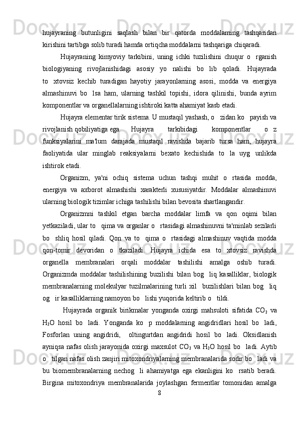 hujayraning   butunligini   saqlash   bilan   bir   qatorda   moddalaming   tashqaridan
kirishini tartibga solib turadi hamda ortiqcha moddalarni tashqariga chiqaradi.
Hujayraning   kimyoviy   tarkibini,   uning   ichki   tuzilishini   chuqur   o rganish
biologiyaning   rivojlanishidagi   asosiy   yo nalishi   bo lib   qoladi.   Hujayrada	
 
to xtovsiz   kechib   turadigan   hayotiy   jarayonlarning   asosi,   modda   va   energiya	

almashinuvi   bo lsa   ham,   ularning   tashkil   topishi,   idora   qilinishi,   bunda   ayrim	

komponentlar va organellalarning ishtiroki katta ahamiyat kasb etadi. 
Hujayra elementar tirik sistema. U mustaqil yashash, o zidan ko payish va	
 
rivojlanish qobiliyatiga ega. Hujayra   tarkibidagi   komponentlar   o z	

funksiyalarini   ma'lum   darajada   mustaqil   ravishda   bajarib   tursa   ham,   hujayra
faoliyatida   ular   minglab   reaksiyalarni   bexato   kechishida   to la   uyg unlikda	
 
ishtirok etadi. 
Organizm,   ya'ni   ochiq   sistema   uchun   tashqi   muhit   o rtasida   modda,

energiya   va   axborot   almashishi   xarakterli   xususiyatdir.   Moddalar   almashinuvi
ularning biologik tizimlar ichiga tashilishi bilan bevosita shartlangandir. 
Organizmni   tashkil   etgan   barcha   moddalar   limfa   va   qon   oqimi   bilan
yetkaziladi, ular to qima va organlar o rtasidagi almashinuvni ta'minlab sezilarli	
 
bo shliq   hosil   qiladi.   Qon   va   to qima   o rtasidagi   almashinuv   vaqtida   modda	
  
qon-tomir   devoridan   o tkaziladi.   Hujayra   ichida   esa   to xtovsiz   ravishda	
 
organella   membranalari   orqali   moddalar   tashilishi   amalga   oshib   turadi.
Organizmda   moddalar   tashilishining   buzilishi   bilan   bog liq   kasalliklar,   biologik	

membranalarning   molekulyar   tuzilmalarining   turli   xil     buzilishlari   bilan   bog liq	

og ir kasalliklarning namoyon bo lishi yuqorida keltirib o tildi.	
  
  Hujayrada   organik   birikmalar   yonganda   oxirgi   mahsuloti   sifatida   CO
2   va
H
2 O   hosil   bo ladi.   Yonganda   ko p   moddalarning   angidridlari   hosil   bo ladi,	
  
Fosforlan   uning   angidridi,     oltingurtdan   angidridi   hosil   bo ladi.   Oksidlanish	

ayniqsa  nafas  olish  jarayonida  oxirgi  maxsulot  CO
2   va   H
2 O   hosil   bo ladi. Aytib	

o tilgan nafas olish zanjiri mitoxondriyalarning membranalarida sodir bo ladi va	
 
bu   biomembranalarning   nechog li   ahamiyatga   ega   ekanligini   ko rsatib   beradi.	
 
Birgina   mitoxondriya   membranalarida   joylashgan   fermentlar   tomonidan   amalga
8 