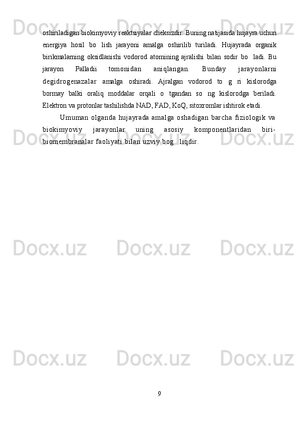oshiriladigan biokimyoviy reaktsiyalar cheksizdir. Buning natijasida hujayra uchun
energiya   hosil   bo lish   jarayoni   amalga   oshirilib   turiladi.   Hujayrada   organik
birikmalarning   oksidlanishi   vodorod   atomining   ajralishi   bilan   sodir   bo ladi.   Bu	

jarayon   Palladii   to m o ni da n   a ni ql an ga n.   B un da y   j ar ay on l a r n i
de gi dr o ge na za l a r   amalga   oshiradi.   Ajralgan   vodorod   to g ri   kislorodga	
 
bormay   balki   oraliq   moddalar   orqali   o tgandan   so ng   kislorodga   beriladi.	
 
Elektron va protonlar tashilishda NAD, FAD, KoQ, sitoxromlar ishtirok etadi.
Um um an   ol ga nd a   hu j a yr a da   a m a l g a   o sh ad i g an   bar ch a   f i z i o l o gi k   v a
bi ok i m yo vi y   j ar ay on l ar   u ni ng   a so si y   ko m p on en t l ar i d an   b i r i -
bi om em br a na l a r   f a ol i ya t i  b i l an  u zv i y  b og l i q di r .	

9 