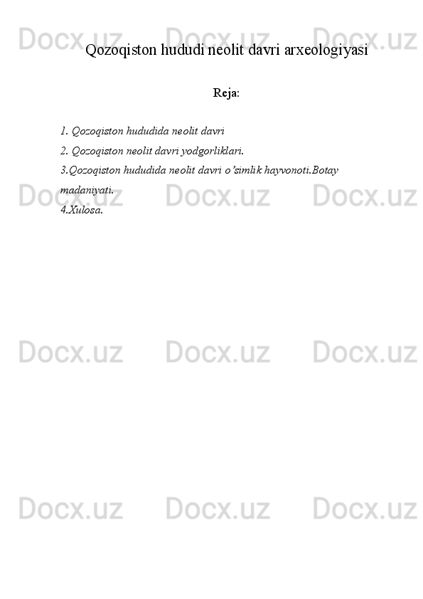 Qozoqiston hududi neolit davri arxeologiyasi
Reja:
1. Qozoqiston hududida neolit davri 
2. Qozoqiston neolit davri yodgorliklari.
3.Qozoqiston hududida neolit davri o’simlik hayvonoti.Botay 
madaniyati.
4.Xulosa. 