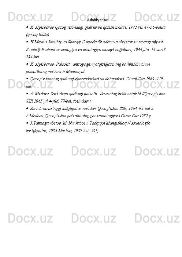 Adabiyotlar:
X. Alpisbayev Qozog’istondagi qidiruv va qazish ishlari. 1972 yil, 47-56-betlar 
(qozoq tilida)
H Movius Janubiy va Sharqiy Osiyoda ilk odam va pleystotsen stratigrafiyasi 
Kembrij Peabodi arxeologiya va etnologiya muzeyi hujjatlari, 1944 jild. 14-son 3. 
284-bet.
X. Alpisboyev. Paleolit   antropogen yotqiziqlarining bo’linishi uchun 
paleolitning ma’nosi // Madaniyat.
Qozog’istonning qadimgi chorvadorlari va dehqonlari. Olmat-Ota 1969. 119-
bet.
A. Medoev. Sari-Arqa qadimgi paleolit   davrining kelib chiqishi //Qozog iston 	ʻ
SSR 1965 yil 4-jild, 77-bet, tosh davri.	
Sari-Arka so nggi tadqiqotlar nurida// Qozog iston SSR, 1964, 92-bet 5. 	ʻ ʻ
A.Medoev, Qozog iston paleolitining geoxronologiyasi Olma-Ota 1982 y.	
ʻ	
J.Taimagambetov, M. Nurkaboev. Tadqiqot Mangishloq // Arxeologik 
kashfiyotlar, 1985 Moskva, 1987 bet. 581;
