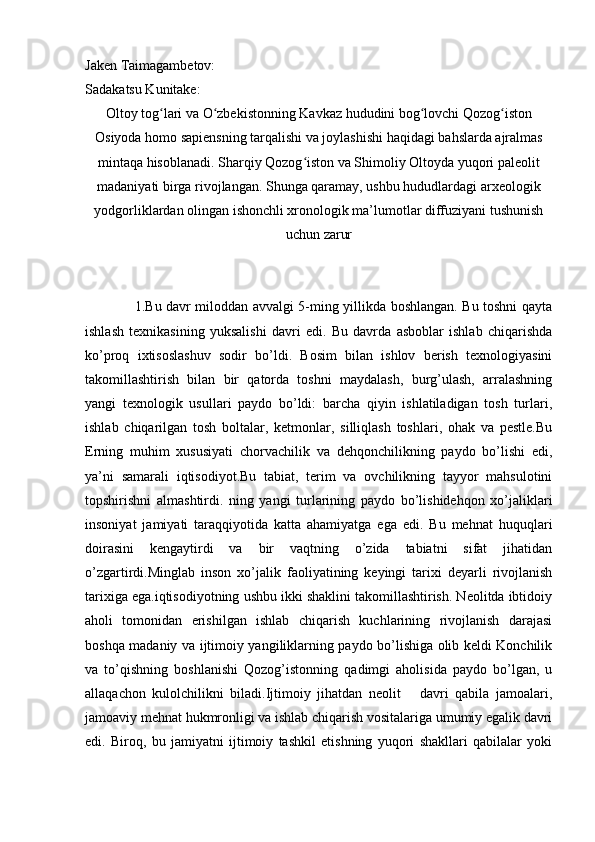 Jaken Taimagambetov:
Sadakatsu Kunitake:
Oltoy tog lari va O zbekistonning Kavkaz hududini bog lovchi Qozog istonʻ ʻ ʻ ʻ
Osiyoda homo sapiensning tarqalishi va joylashishi haqidagi bahslarda ajralmas
mintaqa hisoblanadi. Sharqiy Qozog iston va Shimoliy Oltoyda yuqori paleolit	
ʻ
madaniyati birga rivojlangan. Shunga qaramay, ushbu hududlardagi arxeologik
yodgorliklardan olingan ishonchli xronologik ma’lumotlar diffuziyani tushunish
uchun zarur
1.Bu davr miloddan avvalgi 5-ming yillikda boshlangan. Bu toshni qayta
ishlash   texnikasining   yuksalishi   davri   edi.   Bu   davrda   asboblar   ishlab   chiqarishda
ko’proq   ixtisoslashuv   sodir   bo’ldi.   Bosim   bilan   ishlov   berish   texnologiyasini
takomillashtirish   bilan   bir   qatorda   toshni   maydalash,   burg’ulash,   arralashning
yangi   texnologik   usullari   paydo   bo’ldi:   barcha   qiyin   ishlatiladigan   tosh   turlari,
ishlab   chiqarilgan   tosh   boltalar,   ketmonlar,   silliqlash   toshlari,   ohak   va   pestle.Bu
Erning   muhim   xususiyati   chorvachilik   va   dehqonchilikning   paydo   bo’lishi   edi,
ya’ni   samarali   iqtisodiyot.Bu   tabiat,   terim   va   ovchilikning   tayyor   mahsulotini
topshirishni   almashtirdi.   ning   yangi   turlarining   paydo   bo’lishidehqon   xo’jaliklari
insoniyat   jamiyati   taraqqiyotida   katta   ahamiyatga   ega   edi.   Bu   mehnat   huquqlari
doirasini   kengaytirdi   va   bir   vaqtning   o’zida   tabiatni   sifat   jihatidan
o’zgartirdi.Minglab   inson   xo’jalik   faoliyatining   keyingi   tarixi   deyarli   rivojlanish
tarixiga ega.iqtisodiyotning ushbu ikki shaklini takomillashtirish. Neolitda ibtidoiy
aholi   tomonidan   erishilgan   ishlab   chiqarish   kuchlarining   rivojlanish   darajasi
boshqa madaniy va ijtimoiy yangiliklarning paydo bo’lishiga olib keldi Konchilik
va   to’qishning   boshlanishi   Qozog’istonning   qadimgi   aholisida   paydo   bo’lgan,   u
allaqachon   kulolchilikni   biladi.Ijtimoiy   jihatdan   neolit       davri   qabila   jamoalari,
jamoaviy mehnat hukmronligi va ishlab chiqarish vositalariga umumiy egalik davri
edi.   Biroq,   bu   jamiyatni   ijtimoiy   tashkil   etishning   yuqori   shakllari   qabilalar   yoki