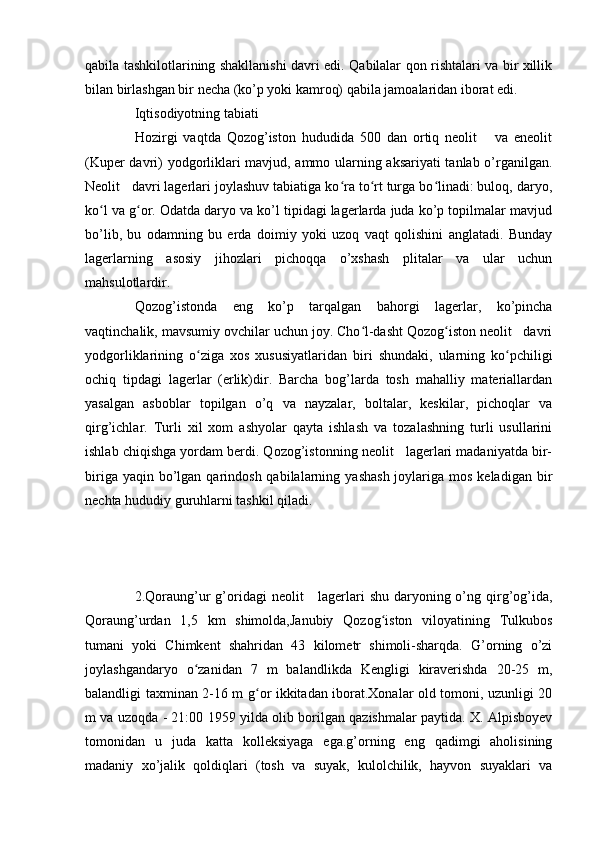 qabila tashkilotlarining shakllanishi davri edi. Qabilalar qon rishtalari va bir xillik
bilan birlashgan bir necha (ko’p yoki kamroq) qabila jamoalaridan iborat edi.
Iqtisodiyotning tabiati
Hozirgi   vaqtda   Qozog’iston   hududida   500   dan   ortiq   neolit       va   eneolit
(Kuper davri) yodgorliklari mavjud, ammo ularning aksariyati tanlab o’rganilgan.
Neolit   davri lagerlari joylashuv tabiatiga ko ra to rt turga bo linadi: buloq, daryo,ʻ ʻ ʻ
ko l va g or. Odatda daryo va ko’l tipidagi lagerlarda juda ko’p topilmalar mavjud	
ʻ ʻ
bo’lib,   bu   odamning   bu   erda   doimiy   yoki   uzoq   vaqt   qolishini   anglatadi.   Bunday
lagerlarning   asosiy   jihozlari   pichoqqa   o’xshash   plitalar   va   ular   uchun
mahsulotlardir.
Qozog’istonda   eng   ko’p   tarqalgan   bahorgi   lagerlar,   ko’pincha
vaqtinchalik, mavsumiy ovchilar uchun joy. Cho l-dasht Qozog iston neolit   davri	
ʻ ʻ
yodgorliklarining   o ziga   xos   xususiyatlaridan   biri   shundaki,   ularning   ko pchiligi	
ʻ ʻ
ochiq   tipdagi   lagerlar   (erlik)dir.   Barcha   bog’larda   tosh   mahalliy   materiallardan
yasalgan   asboblar   topilgan   o’q   va   nayzalar,   boltalar,   keskilar,   pichoqlar   va
qirg’ichlar.   Turli   xil   xom   ashyolar   qayta   ishlash   va   tozalashning   turli   usullarini
ishlab chiqishga yordam berdi. Qozog’istonning neolit   lagerlari madaniyatda bir-
biriga  yaqin bo’lgan  qarindosh  qabilalarning  yashash  joylariga  mos  keladigan  bir
nechta hududiy guruhlarni tashkil qiladi.
2.Qoraung’ur  g’oridagi  neolit      lagerlari  shu  daryoning o’ng qirg’og’ida,
Qoraung’urdan   1,5   km   shimolda,Janubiy   Qozog iston   viloyatining   Tulkubos	
ʻ
tumani   yoki   Chimkent   shahridan   43   kilometr   shimoli-sharqda.   G’orning   o’zi
joylashgandaryo   o zanidan   7   m   balandlikda   Kengligi   kiraverishda   20-25   m,	
ʻ
balandligi taxminan 2-16 m g or ikkitadan iborat.Xonalar old tomoni, uzunligi 20	
ʻ
m va uzoqda - 21:00 1959 yilda olib borilgan qazishmalar paytida. X. Alpisboyev
tomonidan   u   juda   katta   kolleksiyaga   ega.g’orning   eng   qadimgi   aholisining
madaniy   xo’jalik   qoldiqlari   (tosh   va   suyak,   kulolchilik,   hayvon   suyaklari   va 