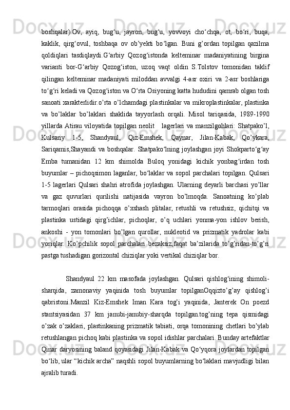 boshqalar).Ov,   ayiq,   bug u,   jayron,   bug u,   yovvoyi   cho chqa,   ot,   bo ri,   buqa,ʻ ʻ ʻ ʻ
kaklik,   qirg ovul,   toshbaqa   ov   ob yekti   bo lgan.   Buni   g’ordan   topilgan   qazilma	
ʻ ʼ ʻ
qoldiqlari   tasdiqlaydi.G arbiy   Qozog istonda   kelteminar   madaniyatining   birgina	
ʻ ʻ
varianti   bor-G arbiy   Qozog iston,   uzoq   vaqt   oldin   S.Tolstov   tomonidan   taklif	
ʻ ʻ
qilingan   kelteminar   madaniyati   miloddan   avvalgi   4-asr   oxiri   va   2-asr   boshlariga
to g ri keladi va Qozog iston va O rta Osiyoning katta hududini qamrab olgan tosh	
ʻ ʻ ʻ ʻ
sanoati xarakterlidir.o’rta o’lchamdagi plastinkalar va mikroplastinkalar, plastinka
va   bo’laklar   bo’laklari   shaklida   tayyorlash   orqali.   Misol   tariqasida,   1989-1990
yillarda  Atirau  viloyatida  topilgan  neolit      lagerlari  va  manzilgohlari:  Shatpako’l,
Kulsariy   1-5,   Shandyaul,   Qiz-Emshek,   Qaynar,   Jilan-Kabak,   Qo’ykara,
Sariqamis,Shayandi  va  boshqalar.  Shatpako lning  joylashgan  joyi  Shokparto g ay	
ʻ ʻ ʻ
Emba   tumanidan   12   km   shimolda   Buloq   yonidagi   kichik   yonbag irdan   tosh	
ʻ
buyumlar   –  pichoqsimon   laganlar,   bo laklar   va  sopol   parchalari   topilgan.   Qulsari	
ʻ
1-5   lagerlari   Qulsari   shahri   atrofida   joylashgan.   Ularning   deyarli   barchasi   yo’llar
va   gaz   quvurlari   qurilishi   natijasida   vayron   bo’lmoqda.   Sanoatning   ko’plab
tarmoqlari   orasida   pichoqqa   o’xshash   plitalar,   retushli   va   retushsiz,   qichitqi   va
plastinka   ustidagi   qirg’ichlar,   pichoqlar,   o’q   uchlari   yonma-yon   ishlov   berish,
ankoshi   -   yon   tomonlari   bo’lgan   qurollar,   nukleotid   va   prizmatik   yadrolar   kabi
yoriqlar.   Ko’pchilik   sopol   parchalari   bezaksiz,faqat   ba’zilarida   to’g’ridan-to’g’ri
pastga tushadigan gorizontal chiziqlar yoki vertikal chiziqlar bor.
Shandyaul   22   km   masofada   joylashgan.   Qulsari   qishlog ining   shimoli-	
ʻ
sharqida,   zamonaviy   yaqinida   tosh   buyumlar   topilganOqqizto’g’ay   qishlog’i
qabristoni.Manzil   Kiz-Emshek   Iman   Kara   tog’i   yaqinida,   Janterek   On   poezd
stantsiyasidan   37   km   janubi-janubiy-sharqda   topilgan.tog’ning   tepa   qismidagi
o’zak   o’zaklari,   plastinkaning   prizmatik   tabiati,   orqa   tomonining   chetlari   bo’ylab
retushlangan pichoq kabi plastinka va sopol idishlar parchalari. Bunday artefaktlar
Qinar daryosining baland qoyasidagi  Jilan-Kabak va Qo yqora joylardan topilgan	
ʻ
bo lib, ular “kichik archa” naqshli sopol buyumlarning bo laklari mavjudligi bilan	
ʻ ʻ
ajralib turadi. 